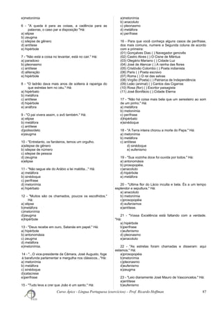 e)metonímia
6 - "A queda é para as coisas, a cadência para as
palavras, o caso par a disposição "Há:
a) elipse
b) zeugma
c) silepse de gênero
d) antítese
e) hipérbole
7 - "Não está a coisa no levantar, está no cair." Há:
a) paradoxo
b) pleonasmo
c) antítese
d) aliteração
e) hipérbole
8 - "O ladrão dava mais anos de solteira à rapariga do
que estrelas tem no céu." Há:
a) hipérbato
b) metáfora
c) antítese
d) hipérbole
e) anáfora
9 - "O pai vivera assim, o avô também." Há:
a) elipse
b) metáfora
c) antítese
d)polissídeto
e)zeugma
10 - "Entretanto, os faroleiros, temos um orgulho.
a)silepse de gênero
b) silepse de número
c) silepse de pessoa
d) zeugma
e)elipse
11 - "Não segue ele do Arábio a lei maldita..." Há:
a) metáfora
b) sinédoque
c) perífrase
d) metonímia
e) hipérbato
12 - "Muitos são os chamados, poucos os escolhidos."
Há:
a) elipse
b)metáfora
c)metonímia
d)zeugma
e)hipérbole
13 - "Deus recebe em ouro, Satanás em papel." Há:
a) hipérbole
b) antonomásia
c) zeugma
d) metáfora
e)metonímia.
14 - "...O vice-presidente da Câmara, José Augusto, foge
à barafunda parlamentar e mergulha nos clássicos..."Há:
a) metonímia
b) metáfora
c) sinédoque
d)catacrese
e)perífrase
15 - "Tudo leva a crer que João é um santo." Há:
a)metonímia
b) anacoluto
c) pleonasmo
d) metáfora
e) perífrase
16 - Para que você conheça alguns casos de perífrase,
dos mais comuns, numere a Segunda coluna de acordo
com a primeira:
(01) Gonçalves Dias ( ) Navegador genovês
(02) Castro Alves ( ) O Cisne de Mântua
(03) Olegário Mariano ( ) Cidade Luz
(04) José de Alencar ( ) A rainha das flores
(05) Cristóvão Colombo ( ) Poeta indianista
(06) Paris ( ) Poeta escravo
(07) Roma ( ) O rei das selvas
(08) Virgílio (Poeta) ( ) Patriarca de Independência
(09) Leão (animal) ( ) Cantos das Cigarras
(10) Rosa (flor) ( ) Escritor paisagista
(11) José Bonifácio ( ) Cidade Eterna
17 - "Não há coisa mais bela que um seresteiro ao som
de um pinho." Há:
a) metáfora
b) metonímia
c) perífrase
d)hipérbato
e)sinédoque
18 - "A Terra inteira chorou a morte do Papa." Há:
a) metonímia
b) metáfora
c) antítese
d) sinédoque
e) eufenismo
19 - "Sua vozinha doce foi ouvida por todos." Há:
a) antonomásia
b) prosopopéia.
c)anacoluto
d) hipérbole
e) metáfora
20 - "Ultima flor do Lácio inculta e bela. És a um tempo
esplendor e sepultura." Há:
a) anacoluto
b) metonímia
c)prosopopéia
d) eufenismos
e)antítese.
21 - "Vossa Excelência está faltando com a verdade.
"Há:
a) hipérbole
b)perífrase
c)eufenismo
d) pleonasmo
e)anacoluto
22 - "As estrelas foram chamadas e disseram: aqui
estamos." Há:
a)prosopopéia
b)metonímia
c)pleonasmo
d)eufenismo
e)zeugma
23 - "Leio diariamente José Mauro de Vasconcelos." Há:
a)antítese
b)eufenismo
Curso Ápice - Língua Portuguesa (exercícios) – Prof. Ricardo Hoffman 87
 