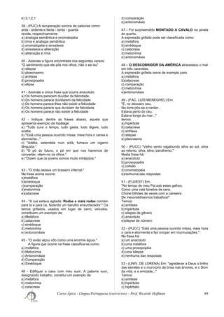 e) 3,1,2,1
39 - (PUC) A recuperação sonora de palavras como:
arda - ardente e farda - tarda - guarda
revela, respectivamente:
a) analogia semântica e onomatopéia
b) rima e analogia semântica
c) onomatopéia e sinestesia
d) sinestesia e aliteração
e) aliteração e rima
40 - Assinale a figura encontrada nos seguintes versos:
"O sentimento que ele pôs nos olhos, não o sei eu"
a) silepse
b) ploeonasmo
c) antítese
d) prosopopéia
e) elipse
41 - Assinale a única frase que ocorre anacoluto:
a) Os homens parecem duvidar da felicidade.
b) Os homens parece duvidarem da felicidade
c) Os homens parece-lhes não existir a felicidade
d) Os homens parece que duvidam da felicidade
e) Os homens parece não existir a felicidade
42 - Indique, dentre as frases abaixo, aquela que
apresenta exemplo de hipálage:
a) "Tudo cura o tempo, tudo gasta, tudo digere, tudo
acaba.
b) "Está uma pessoa ouvindo missa, meia hora o cansa e
atormenta..."
c) "Adélia, estendida num sofá, fumava um cigarro
lânguida."
d) "O pó do futuro, o pó em que nos havemos de
converter, vêem-no os olhos."
e) "Dizem que os jovens somos muito intrépidos."
43 - "O chão estava um braseiro infernal."
Na frase acima ocorre:
a)metáfora
b)sinédoque
c)comparação
d)metonímia
e)catacrese
44 - "A rua estava agitada: Rodas e mais rodas corriam
para lá e para cá, fazendo um barulho ensurdecedor." Os
temos grifados, usados em lugar de carro, veículos,
constituem um exemplo de:
a) Metáfora
b) catacrese
c) sinédoque
d) metonímia
e) antonomásia
45 - "O avião alçou vôo como uma enorme águia."
A figura que ocorre na frase classifica-se como:
a) metáfora
b) Metonímia
c) Antonomásia
d) Comparação
e) Sinédoque
46 - Edifiquei a casa com meu suor. A palavra suor,
designando trabalho, constitui um exemplo de:
a) metáfora
b) metonímia
c) catacrese
d) comparação
e) antonomásia
47 - Foi surpreendido MONTADO A CAVALO na janela
do quarto.
A expressão grifada pode ser classificada como:
a) metáfora
b) sinédoque
c) catacrese
d) metonímia
e) antonomásia
48 – O DESCOBRIDOR DA AMÉRICA atravessou o mar
em três caravelas.
A expressão grifada serve de exemplo para
a) metáfora
b)catacrese
c) comparação
d) metonímia
e)antonomásia
49 - (FAC. LUÍS MENEGHEL) Em;
"E, no desvairo seu,
Na torre pôs-se a cantar...
Estava perto do céu,
Estava longe do mar..."
temos:
a) hipérbole
b) catacrese
c) antítese
d) silepse
e) pleonasmo
50 - (PUCC) "Velho vento vagabundo silva ao sol, silva
ao relento, silva, silva, barulhento."
Nesta frase há.
a) anacoluto
b) prosopopéia
c) colisão
d) onomatopéia
e)nenhuma das respostas
51 - (FUVEST) Em:
"No tempo de meu Pai,sob estes galhos,
Como uma vela fúnebre de cera,
Chorei bilhões de vezes com a canseira
De inexorabilíssimos trabalhos!"
Temos:
a) antítese
b) hipérbole
c) silepse de gênero
d) anacoluto
e)silepse de número
52 - (PUCC) "Está uma pessoa ouvindo missa, meia hora
o cara e atormenta e faz romper em murmurações."
Na frase há:
a) um anacoluto
b) uma metáfora
c) uma prosopopéia
d) uma silepse
e) nenhuma das respostas
53 - (UNIV. DE LORENA) Em: "agradecer a Deus o brilho
das estrelas e o murmúrio da brisa nas árvores, e o Dom
da vida, e a amizade..."
Temos:
a) antítese
b) hipérbole
c) hipérbato
Curso Ápice - Língua Portuguesa (exercícios) – Prof. Ricardo Hoffman 89
 