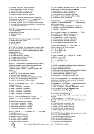 a) paralisar, pesquisar, ironizar, deslizar
b) alteza, empreza, francesa, miudeza
c) cuscus, chimpazé, encharcar, encher
d) incenso, abcesso, obsessão, Luís
e) chineza, marquês, garrucha, meretriz
35. (ETF-SP) Assinalar a alternativa que preenche
corretamente as lacunas em: A ......... presidencial ..........
de uma campanha que .......... esclarecedora.
a) suceção, nececita, seja d) suceção, necessita, seje
b) sucessão, necessita, seje e) sucessão, necessita, seja
c) sucessão, nececita, seja
36. (FGV) Dentre as palavras abaixo, indique um
sinônimo de ermo:
a) descampado d) limiar
b) campo e) ermida
c) campina
37. (FGV) O termo místico designa um indivíduo:
a) criador de mitos d) céptico
b) falaz e) alienado
c) contemplativo
42. (PUC) Em "Repare bem o braço que ninguém sabe
de onde circunda o busto da moça e a quer levar para
um lugar esconso." A palavra sublinhada só não pode
conotar a idéia de:
a) um lugar de volúpia
b) um lugar escondido, suspeito
c) um lugar desconhecido, misterioso
d) um lugar escolhido, eleito
e) um lugar escuro, recôndito
43. (PUC) Considerando-se a relação Veneza (cidade) -
gaturamo (pássaro) como modelo, as palavras que
sucessivamente completariam a relação:
Califórnia - pretos - morrer - Gioconda - cem mil réis,
seriam:
( ) ( ) ( ) ( ) ( )
a) estado, raça, ação, escultura, dinheiro
b) país, povo, fato, escultura, valor
c) província, etnia, acontecimento, literatura, moeda
d) estado, raça, acontecimento, pintura, valor
e) território, gente, ação, música, moeda
44. (UEL) O problema era dar ....... ao ....... de produtos
sonegados na ....... .
a) vazão - escedente - entre-safra
b) vasão - excedente - entre-safra
c) vazão - excedente - entressafra
d) vasão - escedente - entressafra
e) vasão - excedente - entressafra
45. (UEL) Com a chuva torrencial, furiosas .......... e
ribeirões .......... no rio, inundando a estrada que
o .......... .
a) enxurradas - deságüam - marjeia
b) enchurradas - desagúam - marjeia
c) enchurradas - deságuam - margeia
d) enxurradas - desagúam - margeia
e) enxurradas - deságuam - margeia
46. (UEL) Eles se .......... no trabalho, de .......... que suas
forças não se .......... .
a) revesam - modo - exgotam
b) revezam - modos - exgotam
c) revesam - modos - esgotam
d) revezam - modo - esgotam
e) revezam - modos - esgotam
47. (ENG. ITAJUBÁ) Nas frase abaixo, todas as formas
verbais estão escritas corretamente, exceto:
a) Josué, este mês, atrasou o pagamento.
b) Puseste em mim tantas esperanças.
c) D. Áurea cerzia com grande habilidade.
d) Se quizeres, estudarei matemática contigo.
e) Fernanda já coseu suas meias.
48. (CESCEM) .......... pela longa caminhada, com as
pálpebras coriáceas e os lábios .........., ele se arrastou
até a beira do açude.
a) Exgotado - exangues d) Esgotado - exangues
b) Esgotado - esangues e) Exgotado - esxangues
c) Esgotado - exsangues
49. (PUC-BA) O professor foi por demais .......... com o
aluno; não há .......... possível para a .......... .
a) condecendente - escusa - indiciplina
b) condecendente - excusa - indisciplina
c) condescendente - escusa - indisciplina
d) condescendente - escusa - indiciplina
e) condescendente - excusa - indisciplina
50. (BB) Para completar: "a.....íduo, alma.....o,
perver.....ão, suí.....a", você emprega:
a) ss - ç - s - ç d) c - ss - s - ç
b) c - ss - ç - ss e) n.d.a
c) ss - ç - ç - ss
51. (BB) Completar: "ant.....cipação, irr.....quieto,
contribu....., carr.....tel."
a) i - i - e - i d) e - e - i - i
b) e - e - i - e e) e - i - i - i
c) i - i - e - e
52. (DASP) Assinale a única alternativa que apresenta
erro no emprego dos "porquês":
a) Por que insistes no assunto?
b) O carpinteiro não fez o serviço porque faltou madeira.
c) Não revelou porque não quis contribuir.
d) Ele tentou explicar o porquê da briga.
e) Ele recusou a indicação não sei por quê.
53. (ESAP) Considerando o uso apropriado do termo
sublinhado, identifique em que sentença do diálogo
abaixo há um erro de grafia:
a) Por que você não entregou o trabalho ao professor?
b) Você quer mesmo saber o porquê?
c) Claro. A verdade é o princípio por que me oriento.
d) Pois, acredite, eu não sei porque fiz isso.
e) Você está mentindo. Por quê?
54. (UE PONTA GROSSA-PR)
- .......... me julgas indiferente? - .......... tenho meu ponto
de vista.
- E não o revelas ..........? - Nem sei o .......... .
Assinale a alternativa que preenche adequadamente as
lacunas:
a) Por que, Porque, por que, por quê
b) Por que, Porque, por quê, porquê
c) Porque, Por que, porque, por quê
d) Por quê, Porque, por que, porquê
e) Porque, Porque, por quê, por quê
55. (FUVEST) Assinale a frase gramaticalmente correta:
a) Não sei por que discutimos.
b) Ele não veio por que estava doente.
c) Mas porque não veio ontem?
d) Não respondi porquê não sabia.
e) Eis o porque da minha viagem.
Curso Ápice - Língua Portuguesa (exercícios) – Prof. Ricardo Hoffman 9
 