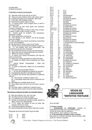 VÍCIOS DE
LINGUAGEM
*DEFEITOS TEXTUAIS
d) polissíndeto
e) silepse de pessoa
® Identifique as figuras de linguagem:
54 - "Morrerás morte vil da mão de um forte."
55 - "Hoje sou moço moderno./remo, pulo, danço, boxo."
56 - A gente não gosta de ser enganada, disse José.
57 - O seu filho, não lhe faltam noivas.
58 - Emocionante aquela viagem de hoje.
59 - "E sonhos lindos, como ninguém teve,/ a sentir a
criança principia."
60 - Percorria as ruas muita gente com lanternas.
Tocavam e dançavam.
61 - Contra a destruição se aferra à vida, e luta, e treme,
e cresce, e brilha, e afia o ouvido; e escuta
62 - Grande parte do auditório, com entusiasmo,
aplaudiram o artista.
63 - Todos geralmente o admiramos
64 - Pois também a vós, Senhor, vos há de alcançar
parte dos castigos.
65 - Mas as idéias nova, fomos os primeiros a haurir-lhes
o sumo nos Evangelhos.
66 - Na quietude do campo, apraz-me ler Virgílio
67 - "Se não queres que esta gente padeçam vitupério..."
68 - Tu, que pediste mais uma oportunidade, não
permitiremos que tais atos aconteçam.
69 - Os companheiros pouco a pouco nos encontramos
70 - "Deus quer que os homens aprendais dos homens".
71 - "Minha rua acordou mudada."
72 - É mesmo uma criança encantadora: pôs fogo em
todos os meus livros.
73 - Apoiou-se no braço da poltrona e nada mais disse.
74 - O prefeito da cidade havia enriquecido por meios
ilícitos.
75 - Astros/ Noites! Tempestades! / Rolai das
imensidades!"
76 - "E assim ia Raimundo...Objeto de mil comentários
diversos."
77 - "E a chama lavra qual jibóia infrene."
78 - "... Os rios vão carregando as queixas do caminho."
79 - A posteridade aplaudirá a decisão que tomaste.
80 - Os galhos das árvores são excêntricos e bailarinos
malucos.
81 - "Ela chorava e cantava e pulava e ria."
82 - A população espavorida corria e chamavam por
Deus.
83 - Não faltemos à verdade diante do juiz.
84 - Seus lábios eram de mel e sua voz macia, macia e
veludosa.
85 - As ondas rugiam e desfiavam o pequeno barco.
86 - O homem deve cumprir as leis em toda sociedade
Reconheça as figuras de estilo nos exemplos abaixo:
87 - Nem ele entende a nós: nem nós a ele.
88 - "As tribos erram do areal nas vagas."
89 - Vi o acidente com os meus próprios olhos.
90 - Grande no pensamento, grande na ação, grande na
glória, morreu só e desamparado
91 - A Dª. Inácia era mestra na arte de judiar das
crianças. Ótima a D. Inácia.
92 - "O das águas gigante caudaloso."
93 - Está uma pessoa ouvindo missa, meia hora e cansa
Respostas dos Exercícios Sobre Figura de estilo
01. D
02. B
03. E
*a. 48.D
*b. 49.C
*c. 50.D
04. C
05. A
06. B
07. C
08. D
09. E
10.C
11.B
12.D
13.C
14.A
15.D
16.
(5,8,6,10,1,
2,9,11,3,4,
7)
17) B
18.A
19.E
20.E
21.C
22.A
23.D
24.B
25.E
26.C
27.C
28.E
29.B
30.C
31.B
32.A
33.A
34.E
35.D
36.E
37.B
38.C
39.D
40.C
41.C
42.C
43.A
44.E
45.B
46.C
47.E
*d. 51.C
*e. 52.D
*f. 53.D
*g. 54) pleonasmo
*h. 55.assindeto
*i. 56.silepse de gênero
*j. 57.anacoluto
*k. 58.elipse
*l. 59.anástrofe
*m. 60.silepse de número
*n. 61.polissíndeto
*o. 62.silepse de número
*p. 63.silepse de pessoa
*q. 64.apóstrofe e pleonasmo
*r. 65.silepse de pessoa
*s. 66.anacoluto
*t. 67.silepse de número
*u. 68.anacoluto
*v. 69.silepse de pessoa
*w. 70.silepse de pessoa
*x. 71.prosopopéia ou personificação
*y. 72.ironia
*z. 73.catacrese
*aa. 74.eufemismo
*bb. 75.apóstrofe
*cc. 76..hipérbole
*dd. 77.comparação
*ee. 78. prosopopéia
*ff. 79. metonímia
*gg. 80. prosopopéia
*hh. 81. polissindeto
*ii. 82.silepse de número
*jj. 83. eufenismo
*kk. 84. metáfora e sinestesia
*ll. 85. prosopopéia
*mm. 86. metonímia
*nn. 87. elipse
*oo. 88. anástrofe
*pp. 89. pleonasmo
*qq. 90. anáfora
*rr. 91. ironia
*ss. 92. hipérbato(n)
*tt. 93. silepse de gênero
Erros de Estilo
A) Contra a clareza
I - Ambiqüidade ou anfibologia: consiste na
duplicidade de sentido que a expressão pode ter.
O amor de minha mãe me regenerou.
Pode significar: amor materno ou amor filial.
II - A má pontuação é também contra a clareza.
Não pude ver o homem da janela. Queria escrever. Não
pude ver o homem, da janela.
Curso Ápice - Língua Portuguesa (exercícios) – Prof. Ricardo Hoffman 90
 