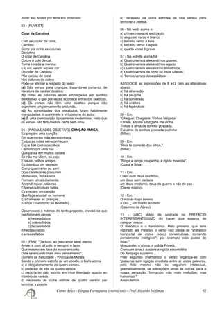 Junto aos Andes por terra era prostrado.
03 - (FUVEST)
Colar de Carolina
Com seu colar de coral,
Carolina
Corre por entre as colunas
Da colina
O colar de Carolina
Colore o colo de cal,
Torna corada a menina
E o sol, vendo aquela cor
Do colar de Carolina
Põe coroas de coral
Nas colunas da colina
Pode-se afirmar a respeito do texto:
(a) São versos para crianças, tratando-se portanto, de
literatura de caráter didático.
(b) todas as palavras estão empregadas em sentido
denotativo, o que por vezes acontece em textos poéticos.
(c) Os versos não têm valor estético porque não
exprimem um pensamento profundo.
(d) As sonoridades dos vocábulos foram habilmente
manipuladas, o que revela o virtuosismo do autor.
(e) É uma composição tipicamente modernista, visto que
os versos não têm medida certa nem rima.
04 - (FACULDADES OBJETIVO) CANÇÃO AMIGA
Eu preparo uma canção
Em que minha mãe se reconheça,
Todas as mães se reconheçam
E que fale com dois olhos
Caminho por uma rua
Que passa em muitos países
Se não me vêem, eu vejo
E saúdo velhos amigos
Eu distribuo um segredo
Como quem ama ou sorri
Dois carinhos se procuram
Minha vida, nossa vida
Formam um só diamente.
Aprendi novas palavras
E tornei outro mais belas.
Eu preparo um canção
Que faça acordar os homens
E adormecer as crianças.
(Carlos Drummond de Andrade)
Observando a métrica do texto proposto, conclui-se que
predominam versos:
a)hexassílabos
b) octossílabos
c)decassílabos
d)heptassílabos
e)eneassílabos
05 - (FMU) "De tudo, ao meu amor serei atento
Antes, e com tal zelo, e sempre, e tanto
Que mesmo em face do maior encanto
Dele se encanto mais meu pensamento".
(Soneto da Felicidade - Vinícius de Morais)
Sendo a primeira estrofe de um soneto, o texto acima
a) é obrigatoriamente de quatro versos.
b) pode ser de três ou quatro versos
c) poderia ter sido escrito em intuir liberdade quanto ao
número de versos
d) necessita de outra estrofe de quatro versos par
terminar a poesia
e) necessita de outra estrofes de três versos para
terminar a poesia.
06 - No texto acima o:
a) primeiro verso é esdrúxulo
b) segundo verso é branco
c) terceiro verso é livre
d) terceiro verso é agudo
e) quarto verso é grave
07 - Na estrofe acima há:
a) Quatro versos alexandrinos graves;
b) Quatro versos alexandrinos agudo
c) Quatro versos alexandrino trimétricos;
d) Quatro versos de onze ou treze sílabas;
e) Temos versos decassilábos
ASSSOCIE as expressões de 8 a12 com as altenativas
abaixo:
a) há aliteração
b) há zeugma
c) há conversão
d) há anáfora
e) há hipérobole
08 - Em:
"Cheguei. Chegaste. Vinhas fatigada
E triste, e triste e fatigada me vinha.
Tinhas a alma de sonhos povoada.
E a alma de sonhos povoada eu tinha
(Billac)
09 - Em
"Rios te correrão dos olhos."
(Billac)
10 - Em
"Ringe e range, roupenha, a rígida moenda".
(Costa e Silva)
11 - Em:
Creio num deus moderno,
um deus sem piedade
um deus moderno, deus de guerra e não de paz.
(Dante milano)
12 - Em:
O mar é - lago sereno
o céu _ um manto azulado
(Casimiro de Abreu)
13 - (ABC) Mário de Andrade no PREFÁCIO
INTERESSANTÍSSIMO diz haver dois sistema de
compor versos:
O melódico e o harmônico. Pelo primeiro, que teria
vigorado até Paraíso, o verso não passa de "arabesco
horizontal de vozes (sons) consecutivas, contendo
pensamento inteligível"; por exemplo este passo de
Bilac:"
Mnezarete, a divina, a pálida Frinéia.
Compare ante a austera e rígida assembléia
Do Aeópago supremo...
Pelo segundo (harmônico o verso organiza-se com
"palavras sem ligação imediata entre si: estas palavras,
pelo fato mesmo não se seguirem intelectual,
gramaticalmente, se sobrepõem umas às outras, para a
nossa sensação, formando, não mais melodias, mas
hamonias "
Assim temos
Curso Ápice - Língua Portuguesa (exercícios) – Prof. Ricardo Hoffman 92
 