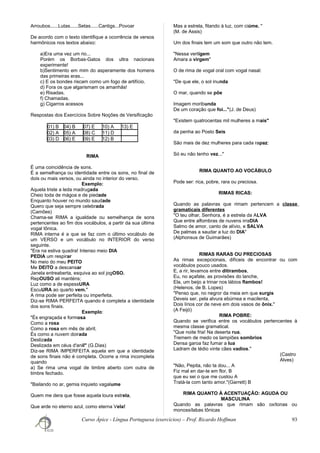 Arroubos......Lutas......Setas......Cantigs...Povoar
De acordo com o texto identifique a ocorrência de versos
harmônicos nos textos abaixo:
a)Era uma vez um rio...
Porém os Borbas-Gatos dos ultra nacionais
experimente!
b)Sentimento em mim do asperamente dos homens
das primeiras eras...
c) E os bondes riscam como um fogo de artifício.
d) Fora os que algarismam os amanhãs!
e) Risadas.
f) Chamadas.
g) Cigarros acessos
Respostas dos Exercícios Sobre Noções de Versificação
01) B 04) B 07) E 10) A 13) E
02) A 05) A 08) C 11) D
03) D 06) E 09) E 12) B
RIMA
É uma coincidência de sons.
É a semelhança ou identidade entre os sons, no final de
dois ou mais versos, ou ainda no interior do verso.
Exemplo:
Aquela triste a leda madrugada
Cheio toda de mágoa e de piedade
Enquanto houver no mundo saudade
Quero que seja sempre celebrada
(Camões)
Chama-se RIMA a igualdade ou semelhança de sons
pertencentes ao fim dos vocábulos, a partir da sua última
vogal tônica.
RIMA interna é a que se faz com o último vocábulo de
um VERSO e um vocábulo no INTERIOR do verso
seguinte.
"Era na estiva quadra! Intenso meio DIA
PEDIA um respirar
No meio do meu PEITO
Me DEITO a descansar
Janela entreaberta, esquiva ao sol jogOSO.
RepOUSO ali manténs;
Luz como a de espessURA
EscuURA ao quarto vem."
A rima pode ser perfeita ou imperfeita.
Diz-se RIMA PERFEITA quando é completa a identidade
dos sons finais.
Exemplo:
"És engraçada e formosa
Como a rosa
Como a rosa em mês de abril;
És como a nuvem doirada
Deslizada
Deslizada em céus d'anil" (G.Dias)
Diz-se RIMA IMPERFEITA aquela em que a identidade
de sons finais não é completa. Ocorre a rima incompleta
quando
a) Se rima uma vogal de timbre aberto com outra de
timbre fechado.
"Bailando no ar, gemia inquieto vagalume
Quem me dera que fosse aquela loura estrela,
Que arde no eterno azul, como eterna Vela!
Mas a estrela, fitando à luz, com ciúme. "
(M. de Assis)
Um dos finais tem um som que outro não tem.
"Nessa vertígem
Amara a virgem"
O de rima de vogal oral com vogal nasal:
"De que ele, o sol inunda
O mar, quando se põe
Imagem moribunda
De um coração que foi..."(J. de Deus)
"Existem quatrocentas mil mulheres a mais"
da penha ao Posto Seis
São mais de dez mulheres para cada rapaz:
Só eu não tenho vez..."
RIMA QUANTO AO VOCÁBULO
Pode ser: rica, pobre, rara ou preciosa.
RIMAS RICAS:
Quando as palavras que rimam pertencem a classe
gramaticais diferentes
"O teu olhar, Senhora, é a estrela da ALVA
Que entre alfombras de nuvens irraDIA
Salmo de amor, canto de alívio, e SALVA
De palmas a saudar a luz do DIA"
(Alphonsus de Guimarães)
RIMAS RARAS OU PRECIOSAS
As rimas excepcionais, difíceis de encontrar ou com
vocábulos pouco usados.
E, a rir, levamos entre ditirambos,
Eu, no açafate, as provisões do lanche,
Ela, um beijo a trinar nos lábios flambos!
(Helenos, de B. Lopes)
"Penso que, no negror da meia em que surgis
Deveis ser, pela alvura ebúrnea e macilenta,
Dois lírios cor de neve em dois vasos de ônix."
(A Feijó)
RIMA POBRE:
Quando se verifica entre os vocábulos pertencentes à
mesma classe gramatical.
"Que noite fria! Na deserta rua.
Tremem de medo os lampiões sombrios
Densa garoa faz fumar a lua
Ladram de tédio vinte cães vadios."
(Castro
Alves)
"Não, Pepita, não ta dou... A
Fiz mal en dar-te em flor, B
que eu sei o que me custou A
Tratá-la com tanto amor."(Garrett) B
RIMA QUANTO À ACENTUAÇÃO: AGUDA OU
MASCULINA
Quando as palavras que rimam são oxítonas ou
monossílabas tônicas
Curso Ápice - Língua Portuguesa (exercícios) – Prof. Ricardo Hoffman 93
 