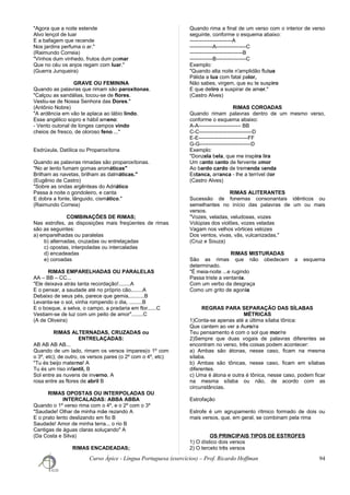 "Agora que a noite estende
Alvo lençol de luar
E a bafagem que recende
Nos jardins perfuma o ar."
(Raimundo Correia)
"Vinhos dum vinhedo, frutos dum pomar
Que no céu os anjos regam com luar."
(Guerra Junqueira)
GRAVE OU FEMININA
Quando as palavras que rimam são paroxítonas.
"Calçou as sandálias, tocou-se de flores.
Vestiu-se de Nossa Senhora das Dores."
(Antônio Nobre)
"A ardência em vão te aplaca ao lábio lindo.
Esse angélico sopro e hábil ameno:
- Vento outonal de longes campos vindo
cheios de fresco, de oloroso feno ..."
Esdrúxula, Datílica ou Proparoxítona
Quando as palavras rimadas são proparoxítonas.
"No ar lento fumam gomas aromáticas"
Brilham as navetas, brilham as dalmáticas."
(Eugênio de Castro)
"Sobre as ondas argênteas do Adriático
Passa à noite o gondoleiro, e canta
E dobra a fonte, lânguido, cismático."
(Raimundo Correia)
COMBINAÇÕES DE RIMAS;
Nas estrofes, as disposições mais freqüentes de rimas
são as seguintes:
a) emparelhadas ou paralelas
b) alternadas, cruzadas ou entrelaçadas
c) opostas, interpoladas ou intercaladas
d) encadeadas
e) coroadas
RIMAS EMPARELHADAS OU PARALELAS
AA – BB – CC...
"Ele deixava atrás tanta recordação!........A
E o pensar, a saudade até no próprio cão,.......A
Debaixo de seus pés, parece que gemia,..........B
Levanta-se o sol, vinha rompendo o dia, .........B
E o bosque, a selva, o campo, a pradaria em flor......C
Vestiam-se de luz com um peito de amor"........C
(A de Oliveira)
RIMAS ALTERNADAS, CRUZADAS ou
ENTRELAÇADAS:
AB AB AB AB...
Quando de um lado, rimam os versos ímpares(o 1º com
o 3º, etc); de outro, os versos pares (o 2º com o 4º, etc)
"Tu és beijo materno! A
Tu és um riso infantil, B
Sol entre as nuvens de inverno, A
rosa entre as flores de abril B
RIMAS OPOSTAS OU INTERPOLADAS OU
INTERCALADAS: ABBA ABBA
Quando o 1º verso rima com o 4º, e o 2º com o 3º
"Saudade! Olhar de minha mãe rezando A
E o prato lento deslizando em fio B
Saudade! Amor de minha terra... o rio B
Cantigas de águas claras soluçando" A
(Da Costa e Silva)
RIMAS ENCADEADAS;
Quando rima a final de um verso com o interior de verso
seguinte, conforme o esquema abaixo:
------------------------A
-------------A-----------------C
------------------------------B
-------------B-----------------C
Exemplo:
"Quando alta noite n'amplidão flutua
Pálida a lua com fatal palor,
Não sabes, virgem, que eu te suspiro
E que deliro a suspirar de amor."
(Castro Alves)
RIMAS COROADAS
Quando rimam palavras dentro de um mesmo verso,
conforme o esquema abaixo:
A-A------------------------ BB
C-C------------------------------D
E-E----------------------------FF
G-G-----------------------------D
Exemplo:
"Donzela bela, que me inspira lira
Um canto santo de fervente amor
Ao bardo cardo de tremenda senda
Estanca, arranca - lhe a terrível dor
(Castro Alves)
RIMAS ALITERANTES
Sucessão de fonemas consonantais idênticos ou
semelhantes no início das palavras de um ou mais
versos.
"Vozes, veladas, veludosas, vozes
Volúpias dos violões, vozes veladas
Vagam nos velhos vórtices velozes
Dos ventos, vivas, vãs, vulcanizadas."
(Cruz e Souza)
RIMAS MISTURADAS
São as rimas que não obedecem a esquema
determinado.
"É meia-noite ...e rugindo
Passa triste a ventania.
Com um verbo da desgraça
Como um grito de agonia
REGRAS PARA SEPARAÇÃO DAS SÍLABAS
MÉTRICAS
1)Conta-se apenas até a última sílaba tônica:
Que cantem ao ver a Auro/ra
Teu pensamento é com o sol que mor/re
2)Sempre que duas vogais de palavras diferentes se
encontram no verso, três coisas podem acontecer:
a) Ambas são átonas, nesse caso, ficam na mesma
sílaba.
b) Ambas são tônicas, nesse caso, ficam em sílabas
diferentes.
c) Uma é átona e outra é tônica, nesse caso, podem ficar
na mesma sílaba ou não, de acordo com as
circunstâncias.
Estrofação
Estrofe é um agrupamento rítmico formado de dois ou
mais versos, que, em geral, se combinam pela rima
OS PRINCIPAIS TIPOS DE ESTROFES
1) O dístico dois versos
2) O terceto três versos
Curso Ápice - Língua Portuguesa (exercícios) – Prof. Ricardo Hoffman 94
 