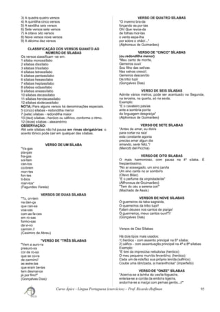 3) A quadra quatro versos
4) A quintilha cinco versos
5) A sextilha seis versos
6) Sete versos sete versos
7) A oitava oito versos
8) Nove versos nove versos
9) A décima dez versos
CLASSIFICAÇÃO DOS VERSOS QUANTO AO
NÚMERO DE SÍLABAS
Os versos classificam -se em:
1 sílaba monossílabo
2 sílabas dissílabo
3 sílabas trissílabo
4 sílabas tetrassílabo
5 sílabas pentassílabo
6 sílabas hexassílabo
7 sílabas heptassílabo
8 sílabas octassílabo
9 sílabas eneassílabo
10 sílabas decassílabo
11 sílabas hendacassílabo
12 sílabas dodecassílabo
NOTA; Para alguns versos há denominações especiais.
5 (cinco) sílabas - redondilha menor
7 (sete) sílabas - redondilha maior
10 (dez) sílabas - heróico ou sáfirico, conforme o ritmo.
12 (doze) sílabas - alexandrino
OBSERVAÇÃO:
Até sete sílabas não há pausa em rimas obrigatórias: o
acento tônico pode cair em qualquer das sílabas.
VERSO DE UM SÍLABA
"Va-gas
pla-gas
fra-gas
sol-tam
can-tos
co-brem
mon-tes
fon-tes
tí-bios
man-tos"
(Fagundes Varela)
VERSOS DE DUAS SÍLABAS
"Tu, on-tem
na dan-ça
que can-sa
voa-vas
com as fa-ces
em ro-sas
formo-sas
de vi-vo
carmim //
(Casimiro de Abreu)
"VERSO DE "TRÊS SÍLABAS
"Vem a auro-ra
presuro-sa
cor de ro-sa
que se co-ra
de carmim//
as estre-las
que eram be-las
tem desmai-os
já por fim//"
(Gonçalves Dias)
VERSO DE QUATRO SÍLABAS
"O inverno bra-da
forçando as por-tas
Oh! Que revoa-da
de folhas mor-tas
o vento espa-lha
por sobre o chão/..."
(Alphonsus de Guimarães)
VERSO DE "CINCO'' SÍLABAS
(ou redondilha menor)
"Meu canto de mor/te,
Gerreiros ouvi/
Sou filho das sel/vas
Nas selvas cresci/;
Gerreiros descen/do
Da tribo tupi/
(Gonçalves Dias)
VERSO DE SEIS SÍLABAS
Admite vários metros; pode ser acentuado na Segunda,
na terceira, na quarta, só na sexta.
Exemplo:
"E o cavaleiro pas/as
ante a sombria por/ta
da linguagem desgra/ça"
(Alphonsus de Guimarães)
VERSO DE SETE SÍLABAS
"Antes de amar, eu dizi/a
para cortar na raiz/
esta constante agonia
preciso amar algun dia
amando, serei feliz."/
(Menotti del Picchia)
VERSO DE OITO SILABAS
O mais harmonioso, com pausa na 4ª sílaba. É
freqüentissímo.
"No ar sossegado, um sino can/ta
Um sino canta no ar sombri/o
(Olavo Bilac)
"E o perfume da virgindade/de"
(Alfhonsus de Gruimarães)
"Tem do céu a serena cor/"
(Machado de Assis)
VERSOS DE NOVE SÍLABAS
Ó guerreiros da taba sagra/da,
Ó querrei/ros da tribo tupi/!
Falam deuses nos cantos de pia/ga!
Ó guerrreiros, meus cantos ouvi!"//
(Gonçalves Dias)
Versos de Dez Sílabas
Há dois tipos mais usados:
1) heróico - com assento principal na 6ª sílaba;
2) sáfico - com assentuação principal na 4ª e 8ª sílabas
Exemplo:
"E tirei da impreci/sa nebulo/sa (heróico)
O meu pequeno mun/do levanti/no; (heróico)
Cada um de nós/faz sua própria len/da (sáfirico)
Coube uma lâm/pada, a maravilho/sa" (imperfeito)
VERSO DE "ONZE" SÍLABAS
"Acer/va-se a le/nha da vas/ta foguei/ra,
ente/sa-se a cor/da da embi/ra ligei/ra,
andor/na-se a ma/ça com pe/nas gentis...//"
Curso Ápice - Língua Portuguesa (exercícios) – Prof. Ricardo Hoffman 95
 