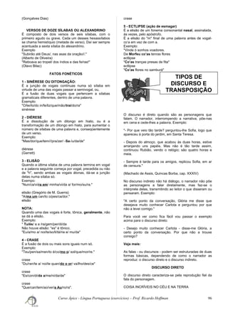 TIPOS DE
DISCURSO E
TRANSPOSIÇÃO
(Gonçalves Dias)
VERSOS DE DOZE SÍLABAS OU ALEXANDRINO
É composto de dois versos de seis sílabas, com o
primeiro agudo ou grave. Cada um desses hexassílabos
se chama hemistíquio (metade de verso). Daí ser sempre
acentuada a sexta sílaba do alexandrino.
Exemplo
"Subirão até Deus/, nas asas da oração//."
(Alberto de Oliveira)
"Reboava ao tropel/ dos índios e das fe/ras!"
(Olavo Bilac)
FATOS FONÉTICOS
1 - SINÉRESE OU DITONGAÇÃO:
É a junção de vogais contínuas numa só sílaba em
virtude de uma das vogais passar a semivogal, ou,
É a fusão de duas vogais que pertencem a sílabas
gramaticais diferentes, dentro de uma palavra.
Exemplo:
"O/lei/to/do in/fe/liz/que/mão/trai/do/ra"
sinérese
2 - DIÉRESE
É a dissolução de um ditongo em hiato, ou é a
transformação de um ditongo em hiato, para aumentar o
número de sílabas de uma palavra e, conseqüentemente
de um verso.
Exemplo:
"Mas/dor/que/tem///pra/zer/ -Sa-/u/da/de"
diérese
(Garrett)
3 - ELISÃO
Quando a última sílaba de uma palavra termina em vogal
e a palavra seguinte começa por vogal, precedida ou não
de "h", sendo ambas as vogais átonas, dá-se a junção
delas numa sílaba só.
Exempo:
"Nun/ca/vi/ra em/ minha/vi/da a/ for/mo/su/ra."
elisão (Gregório de M. Guerra)
"A/ma um can/to o/pes/ca/dor."
elisão
NOTA:
Quando uma das vogais é forte, tônica, geralmente, não
se dá a elisão.
Exemplo:
" Tu/és/ a a /ra/gem/per/di/da
Não houve elisão: "es" é tônico.
"Eu/a/mo a/ noi/te/so/li/tá/ria e/ mu/da"
4 - CRASE
É a fusão de dois ou mais sons iguais num só.
Exemplo:
"Teu/pen/sa/men/to é/co/mo o/ sol/que/mor/re."
crase
"Du/ran/te a/ noi/te quan/do o or/ va/lho/des/ce"
crase
"Es/con/di/da a/me/ni/da/de"
crase
"Que/can/tem/ao/ver/a Au/ro/ra".
crase
5 - ECTLIPSE (ação de esmagar)
É a elisão de um fonema consonantal nasal, assinalada,
às vezes, pelo apóstrofo.
É a elisão do "m" final de uma palavra antes de vogal-
co’a em vez de com a.
Exemplo:
"Vinde ó sonhos voadores.
De Morfeu co’as tenras flores
ectlipse
"Co’as tranças presas de fita"
ectlipse
"Co’as flores no samburá"
O discurso é direto quando são as personagens que
falam. O narrador, interrompendo a narrativa, põe-nas
em cena e cede-lhes a palavra. Exemplo:
"- Por que veio tão tarde? perguntou-lhe Sofia, logo que
apareceu à porta do jardim, em Santa Teresa.
- Depois do almoço, que acabou às duas horas, estive
arranjando uns papéis. Mas não é tão tarde assim,
continuou Rubião, vendo o relógio; são quatro horas e
meia.
- Sempre é tarde para os amigos, replicou Sofia, em ar
de censura."
(Machado de Assis, Quincas Borba, cap. XXXIV)
No discurso indireto não há diálogo, o narrador não põe
as personagens a falar diretamente, mas faz-se o
intérprete delas, transmitindo ao leitor o que disseram ou
pensaram. Exemplo:
"A certo ponto da conversação, Glória me disse que
desejava muito conhecer Carlota e perguntou por que
não a levei comigo."
Para você ver como fica fácil vou passar o exemplo
acima para o discurso direto:
- Desejo muito conhecer Carlota - disse-me Glória, a
certo ponto da conversação. Por que não a trouxe
consigo?
Veja mais:
As falas - ou discursos - podem ser estruturadas de duas
formas básicas, dependendo de como o narrador as
reproduz: o discurso direto e o discurso indireto.
DISCURSO DIRETO
O discurso direto caracteriza-se pela reprodução fiel da
fala do personagem.
COISA INCRÍVEIS NO CÉU E NA TERRA
Curso Ápice - Língua Portuguesa (exercícios) – Prof. Ricardo Hoffman 96
 