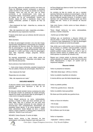 De uma feita, estava eu sentado sozinho num banco da
Praça da Alfândega quando começaram a acontecer
coisas incríveis no céu, lá para as bandas da Casa de
Correção: havia uns tons de chá, que se foram
avinhando e se transformaram nuns roxos de
insuportável beleza. Insuportável, porque o sentimento
de beleza tem de ser compartilhado. Quando me
levantei, depois de findo o espetáculo, havia umas
moças conhecidas, paradas à esquina da Rua da
Ladeira.
- Que crepúsculo fez hoje! - disse-lhes eu, ansioso de
comunicação.
- Não, não reparamos em nada - respondeu uma delas. -
Nós estávamos aqui esperando Cezimbra.
E depois ainda dizem que as mulheres não têm senso de
abstração...
Mário Quintana
As falas do personagem-narrador e de uma das moças,
reproduzidas integralmente e introduzidas por travessão,
são exemplos do discurso direto. No discurso direto, a
fala do personagem é, via de regra, acompanhada por
um verbo de elocução, seguido de dois-pontos. Verbo de
elocução é o verbo que indica a fala do personagem:
dizer, falar, responder, indagar, perguntar, retrucar,
afirmar, etc.
No exemplo apresentado, o autor utiliza verbos de
elocução ("disse-lhes eu", "respondeu uma delas), mas
abre mão dos dois-pontos.
Numa estrutura mais tradicional teríamos:
"... havia umas moças conhecidas, paradas à esquina da
Rua da Ladeira. Ansioso de comunicação, disse-lhes eu:
- Que crepúsculo fez hoje!
Respondeu-me uma delas:
- Não, não reparamos em nada."
DISCURSO INDIRETO
O discurso indireto ocorre quando o narrador utiliza suas
próprias palavras para reproduzir a fala de um
personagem.
No discurso indireto também temos a presença de verbo
de elocução (núcleo do predicado da oração principal),
seguido de oração subordinada (fala do personagem). É
o que ocorre na seguinte passagem.
"Dona Abigail sentou-se na cama, sobressaltada,
acordou o marido e disse que havia sonhado que iria
faltar feijão. Não era a primeira vez que esta cena
ocorria. Dona Abigail consciente de seus afazeres de
dona-de-casa vivia constantemente atormentada por
pesadelos desse gênero. E de outros gêneros, quase
todos alimentícios. Ainda bêbado de sono o marido
esticou o braço e apanhou a carteira sobre a mesinha de
cabeceira: 'Quanto é que você quer?'"
NOVAES, Carlos Eduardo. O sonho do feijão.
Nesse trecho, temos a fala (discurso) de dois
personagens: a do marido ('Quanto é que você quer') e a
de Dona Abigail que disse ao marido "que havia sonhado
que iria faltar feijão".
Ao contrário da fala do marido, em que o narrador
reproduz fielmente as palavras do personagem, a fala de
Dona Abigail não é reproduzida como as palavras que
ela teria utilizado naquele momento. O narrador é quem
reproduz com suas próprias palavras aquilo que Dona
Abigail teria dito. Temos aí um exemplo de discurso
indireto.
Veja como ficaria o trecho acima se fosse utilizado o
discurso direto:
"Dona Abigail sentou-se na cama, sobressaltada,
acordou o marido e disse-lhe:
- Sonhei que vai faltar feijão."
Verifique que, ao transformar o discurso indireto em
discurso direto, o verbo de elocução (disse) se manteve,
o conectivo (que) desapareceu e a fala da personagem
passou a ser marcada por sinal de pontuação.
Veja, ainda, que o verbo sonhar, que no discurso indireto
se encontrava no pretérito mais-que-perfeito composto
(havia sonhado), no discurso direto passa para o
pretérito perfeito simples (sonhei), e o verbo ir, que no
discurso indireto estava no pretérito (iria), no discurso
direto aparece no presente do indicativo (vai).
Repare que o tempo verbal, no discurso indireto, será
sempre passado em relação ao tempo verbal do discurso
direto. Reproduzimos, a seguir, um quadro com as
respectivas relações:
Discurso indireto
Verbo no presente do indicativo:
- Não bebo dessa água - afirmou a menina.
Verbo no pretérito imperfeito do indicativo:
A menina afirmou que não bebia daquela água.
Verbo no pretérito perfeito:
- Perdi meu guarda-chuva - disse ele.
Verbo no pretérito mais-que-perfeito:
Ele disse que tinha perdido seu guarda-chuva.
Verbo no futuro do indicativo:
- Irei ao jogo.
Verbo no futuro do pretérito:
Ele confessou que iria ao jogo.
Verbo no imperativo:
- Aplaudam! - ordenou o diretor.
Curso Ápice - Língua Portuguesa (exercícios) – Prof. Ricardo Hoffman 97
 