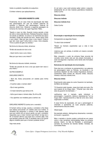 Verbo no pretérito imperfeito do subjuntivo:
O diretor ordenou que aplaudíssemos.
DISCURSO INDIRETO LIVRE
Finalmente, há um caso misto de reprodução das falas
dos personagens em que se fundem palavras do
narrador e palavras dos personagens; trata-se do
discurso direto livre. Observe a seguinte passagem do
romance As meninas, de Lygia Fagundes Telles.
"Aperto o copo na mão. Quando Lorena sacode a bola
de vidro a neve sobe tão leve. Rodopia flutuante e depois
vai caindo no telhado, na cerca e na menininha de capuz
vermelho. Então ela sacode de novo. 'Assim tenho neve
o ano inteiro'. Mas por que neve o ano inteiro? Onde é
que tem neve aqui? Acha lindo a neve. Uma enjoada.
Trinco a pedra de gelo nos dentes."
Na forma do discurso direto, teríamos:
"Então ela sacode de novo e diz:
- Assim tenho neve o ano inteiro.
Mas por que neve o ano inteiro?"
Na forma do discurso indireto, teríamos:
"Então ela sacode de novo e diz que assim tem neve o
ano inteiro."
OUTRO EXEMPLO:
DISCURSO DIRETO
- Bom dia. Estou procurando um vestido para minha
mulher.
- O senhor sabe o número dela?
- Ela é meio gordinha.
- O maior tamanho que temos é 44.
- Acho que é esse o número dela. Ou 44 ou 88.
- Vou apanhar uns modelos para o senhor ver.
DIRCURSO INDIRETO (conta com o narrador)
O homem entrou na loja, saudou o vendedor e lhe disse
que estava procurando um vestido para sua mulher. O
vendedor lhe perguntou o número e ele apenas disse
que sua mulher era um pouco gorda, ao que o vendedor
respondeu que o maior número que tinham na loja era o
44. O homem afirmou que esse era o número dela, mas
que também podia ser o 88. O vendedor saiu e foi buscar
alguns modelos para que o homem pudesse vê-los."
Veja mais ainda:
Aí vai tudo o que você precisa saber sobre o assunto,
diretamente de um dos maiores gramáticos brasileiros:
Celso Cunha:
Discurso direto
Discurso indireto
Discurso indireto livre
Celso Cunha
Enunciação e reprodução de enunciações
Comparando as seguintes frases:
"A vida é luta constante"
"Dizem os homens experientes que a vida é luta
constante"
notamos que, em ambas, é emitido um mesmo conceito
sobre a vida..
Mas, enquanto o autor da primeira frase enuncia tal
conceito como tendo sido por ele próprio formulado, o
autor da segunda o reproduz como tendo sido formulado
por outrem.
Estruturas de reprodução de enunciações
Para dar-nos a conhecer os pensamentos e as palavras
de personagens reais ou fictícias, os locutores e os
escritores dispõem de três moldes lingüísticos diversos,
conhecidos pelos nomes de: discurso direto, discurso
indireto e discurso indireto livre.
Discurso direto
Examinando este passo do conto Guaxinim do banhado,
de Mário de Andrade:
"O Guaxinim está inquieto, mexe dum lado pra outro. Eis
que suspira lá na língua dele - "Chente! que vida dura
esta de guaxinim do banhado!..."
verificamos que o narrado, após introduzir o
personagem, o guaxinim, deixou-o expressar-se "Lá na
língua dele", reproduzindo-lhe a fala tal como ele a teria
organizado e emitido.
A essa forma de expressão, em que o personagem é
chamado a apresentar as suas próprias palavras,
denominamos discurso direto.
Observação
No exemplo anterior, distinguimos claramente o narrador,
do locutor, o guaxinim.
Mas o narrador e locutor podem confundir-se em casos
como o das narrativas memorialistas feitas na primeira
pessoa. Assim, na fala de Riobaldo, o personagem-
narrador do romance de Grande Sertão: Veredas, de
Guimarães Rosa.
Curso Ápice - Língua Portuguesa (exercícios) – Prof. Ricardo Hoffman 98
 