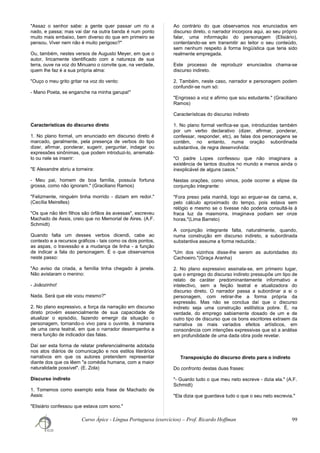 "Assaz o senhor sabe: a gente quer passar um rio a
nado, e passa; mas vai dar na outra banda é num ponto
muito mais embaixo, bem diverso do que em primeiro se
pensou. Viver nem não é muito perigoso?"
Ou, também, nestes versos de Augusto Meyer, em que o
autor, liricamente identificado com a natureza de sua
terra, ouve na voz do Minuano o convite que, na verdade,
quem lhe faz é a sua própria alma:
"Ouço o meu grito gritar na voz do vento:
- Mano Poeta, se enganche na minha garupa!"
Características do discurso direto
1. No plano formal, um enunciado em discurso direto é
marcado, geralmente, pela presença de verbos do tipo
dizer, afirmar, ponderar, sugerir, perguntar, indagar ou
expressões sinônimas, que podem introduzi-lo, arrematá-
lo ou nele se inserir:
"E Alexandre abriu a torneira:
- Meu pai, homem de boa família, possuía fortuna
grossa, como não ignoram." (Graciliano Ramos)
"Felizmente, ninguém tinha morrido - diziam em redor."
(Cecília Meirelles)
"Os que não têm filhos são órfãos às avessas", escreveu
Machado de Assis, creio que no Memorial de Aires. (A.F.
Schmidt)
Quando falta um desses verbos dicendi, cabe ao
contexto e a recursos gráficos - tais como os dois pontos,
as aspas, o travessão e a mudança de linha - a função
de indicar a fala do personagem. É o que observamos
neste passo:
"Ao aviso da criada, a família tinha chegado à janela.
Não avistaram o menino:
- Joãozinho!
Nada. Será que ele voou mesmo?"
2. No plano expressivo, a força da narração em discurso
direto provém essencialmente de sua capacidade de
atualizar o episódio, fazendo emergir da situação o
personagem, tornando-o vivo para o ouvinte, à maneira
de uma cena teatral, em que o narrador desempenha a
mera função de indicador das falas.
Daí ser esta forma de relatar preferencialmente adotada
nos atos diários de comunicação e nos estilos literários
narrativos em que os autores pretendem representar
diante dos que os lêem "a comédia humana, com a maior
naturalidade possível". (E. Zola)
Discurso indireto
1. Tomemos como exemplo esta frase de Machado de
Assis:
"Elisiário confessou que estava com sono."
Ao contrário do que observamos nos enunciados em
discurso direto, o narrador incorpora aqui, ao seu próprio
falar, uma informação do personagem (Elisiário),
contentando-se em transmitir ao leitor o seu conteúdo,
sem nenhum respeito à forma lingüística que teria sido
realmente empregada.
Este processo de reproduzir enunciados chama-se
discurso indireto.
2. Também, neste caso, narrador e personagem podem
confundir-se num só:
"Engrosso a voz e afirmo que sou estudante." (Graciliano
Ramos)
Características do discurso indireto
1. No plano formal verifica-se que, introduzidas também
por um verbo declarativo (dizer, afirmar, ponderar,
confessar, responder, etc), as falas dos personagens se
contêm, no entanto, numa oração subordinada
substantiva, de regra desenvolvida:
"O padre Lopes confessou que não imaginara a
existência de tantos doudos no mundo e menos ainda o
inexplicável de alguns casos."
Nestas orações, como vimos, pode ocorrer a elipse da
conjunção integrante:
"Fora preso pela manhã, logo ao erguer-se da cama, e,
pelo cálculo aproximado do tempo, pois estava sem
relógio e mesmo se o tivesse não poderia consultá-la à
fraca luz da masmorra, imaginava podiam ser onze
horas."(Lima Barreto)
A conjunção integrante falta, naturalmente, quando,
numa construção em discurso indireto, a subordinada
substantiva assume a forma reduzida.:
"Um dos vizinhos disse-lhe serem as autoridades do
Cachoeiro."(Graça Aranha)
2. No plano expressivo assinala-se, em primeiro lugar,
que o emprego do discurso indireto pressupõe um tipo de
relato de caráter predominantemente informativo e
intelectivo, sem a feição teatral e atualizadora do
discurso direto. O narrador passa a subordinar a si o
personagem, com retirar-lhe a forma própria da
expressão. Mas não se conclua daí que o discurso
indireto seja uma construção estilística pobre. É, na
verdade, do emprego sabiamente dosado de um e de
outro tipo de discurso que os bons escritores extraem da
narrativa os mais variados efeitos artísticos, em
consonância com intenções expressivas que só a análise
em profundidade de uma dada obra pode revelar.
Transposição do discurso direto para o indireto
Do confronto destas duas frases:
"- Guardo tudo o que meu neto escreve - dizia ela." (A.F.
Schmidt)
"Ela dizia que guardava tudo o que o seu neto escrevia."
Curso Ápice - Língua Portuguesa (exercícios) – Prof. Ricardo Hoffman 99
 