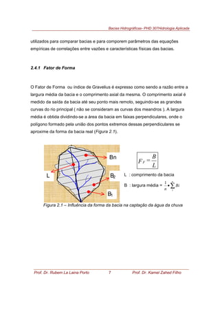 Bacias Hidrográficas- PHD 307Hidrologia Aplicada
Prof. Dr. Rubem La Laina Porto 7 Prof. Dr. Kamel Zahed Filho
utilizados para comparar bacias e para comporem parâmetros das equações
empíricas de correlações entre vazões e características físicas das bacias.
2.4.1 Fator de Forma
O Fator de Forma ou índice de Gravelius é expresso como sendo a razão entre a
largura média da bacia e o comprimento axial da mesma. O comprimento axial é
medido da saída da bacia até seu ponto mais remoto, seguindo-se as grandes
curvas do rio principal ( não se consideram as curvas dos meandros ). A largura
média é obtida dividindo-se a área da bacia em faixas perpendiculares, onde o
polígono formado pela união dos pontos extremos dessas perpendiculares se
aproxime da forma da bacia real (Figura 2.1).
Figura 2.1 – Influência da forma da bacia na captação da água da chuva
B2
Bn
L
B1
L
B
=FF
L : comprimento da bacia
B : largura média = ∑•
n
Bi
n 1
1
 