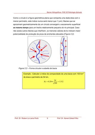 Bacias Hidrográficas- PHD 307Hidrologia Aplicada
Prof. Dr. Rubem La Laina Porto 9 Prof. Dr. Kamel Zahed Filho
Como o círculo é a figura geométrica plana que comporta uma dada área com o
menor perímetro, este índice nunca será menor que 1 (um). Bacias que se
aproximam geometricamente de um círculo convergem o escoamento superficial
ao mesmo tempo para um trecho relativamente pequeno do rio principal. Caso
não exista outros fatores que interfiram, os menores valores de kc indicam maior
potencialidade de produção de picos de enchentes elevados (Figura 2.2).
Figura 2.2 – Forma circular e esbelta de bacia
Exemplo : Calcular o índice de compacidade de uma bacia com 100 km2
de área e perímetro de 54 km.
512.1
100
54
28.0 =•=Kc
 
