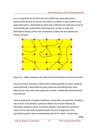 Bacias Hidrográficas- PHD 307Hidrologia Aplicada
Prof. Dr. Rubem La Laina Porto 13 Prof. Dr. Kamel Zahed Filho
se a um segmento de reta (linha de maior declive que passa pelo ponto )
perpendicular às duas curvas de nível anterior e posterior à cota do ponto e que
passe pelo ponto; a declividade do ponto será a diferença de cotas das curvas de
nível dividida pelo comprimento desse segmento de reta. A média das
declividades desses pontos será considerada a média das declividades dos
terrenos da bacia.
Figura 2.5 – Malha retangular para cálculo das declividades dos terrenos da bacia
Uma outra forma consiste em definir para a malha quadrada, as cotas médias de
cada quadrícula. A declividade de cada quadrícula será definida pela maior
diferença de cotas entre duas quadrículas vizinhas, dividida pela dimensão linear
da quadrícula.
Esse procedimento é bastante trabalhoso, quando feito manualmente. Entretanto,
isso se torna muito simples, quando se utilizam recursos de Sistemas de
Informação Geográfica (SIG). O primeiro método é mais aplicável, quando se
utiliza a forma vetorizada de representação da bacia. A segunda é mais
apropriada quando a bacia é representada pela forma “raster” ( quadrículas).
Voltar
 