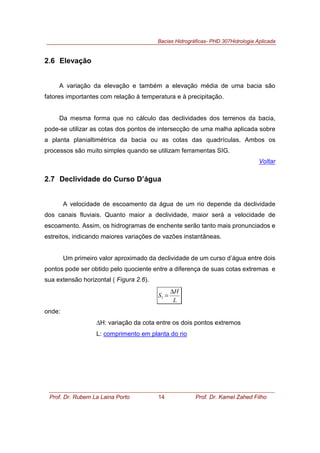 Bacias Hidrográficas- PHD 307Hidrologia Aplicada
Prof. Dr. Rubem La Laina Porto 14 Prof. Dr. Kamel Zahed Filho
2.6 Elevação
A variação da elevação e também a elevação média de uma bacia são
fatores importantes com relação à temperatura e à precipitação.
Da mesma forma que no cálculo das declividades dos terrenos da bacia,
pode-se utilizar as cotas dos pontos de intersecção de uma malha aplicada sobre
a planta planialtimétrica da bacia ou as cotas das quadrículas. Ambos os
processos são muito simples quando se utilizam ferramentas SIG.
Voltar
2.7 Declividade do Curso D’água
A velocidade de escoamento da água de um rio depende da declividade
dos canais fluviais. Quanto maior a declividade, maior será a velocidade de
escoamento. Assim, os hidrogramas de enchente serão tanto mais pronunciados e
estreitos, indicando maiores variações de vazões instantâneas.
Um primeiro valor aproximado da declividade de um curso d’água entre dois
pontos pode ser obtido pelo quociente entre a diferença de suas cotas extremas e
sua extensão horizontal ( Figura 2.6).
L
H
S
∆
=1
onde:
∆H: variação da cota entre os dois pontos extremos
L: comprimento em planta do rio
 