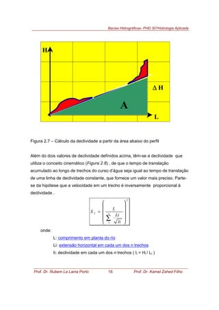 Bacias Hidrográficas- PHD 307Hidrologia Aplicada
Prof. Dr. Rubem La Laina Porto 16 Prof. Dr. Kamel Zahed Filho
Figura 2.7 – Cálculo da declividade a partir da área abaixo do perfil
Além do dois valores de declividade definidos acima, têm-se a declividade que
utiliza o conceito cinemático (Figura 2.8) , de que o tempo de translação
acumulado ao longo de trechos do curso d’água seja igual ao tempo de translação
de uma linha de declividade constante, que fornece um valor mais preciso. Parte-
se da hipótese que a velocidade em um trecho é inversamente proporcional à
declividade .
2
1
3












=
∑
n
Ii
Li
L
S
onde:
L: comprimento em planta do rio
Li: extensão horizontal em cada um dos n trechos
Ii: declividade em cada um dos n trechos ( Ii = Hi / Li )
H
L
∆∆∆∆ H
A
 