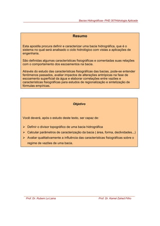 Bacias Hidrográficas- PHD 307Hidrologia Aplicada
Prof. Dr. Rubem La Laina Prof. Dr. Kamel Zahed Filho
Resumo
Esta apostila procura definir e caracterizar uma bacia hidrográfica, que é o
sistema no qual será analisado o ciclo hidrológico com vistas a aplicações de
engenharia.
São definidas algumas características fisiográficas e comentadas suas relações
com o comportamento dos escoamentos na bacia.
Através do estudo das características fisiográficas das bacias, pode-se entender
fenômenos passados, avaliar impactos de alterações antrópicas na fase de
escoamento superficial da água e elaborar correlações entre vazões e
características fisiográficas para estudos de regionalização e sintetização de
fórmulas empíricas.
Objetivo
Você deverá, após o estudo deste texto, ser capaz de:
!"Definir o divisor topográfico de uma bacia hidrográfica
!"Calcular parâmetros de caracterização da bacia ( área, forma, declividades...)
!"Avaliar qualitativamente a influência das características fisiográficas sobre o
regime de vazões de uma bacia.
 