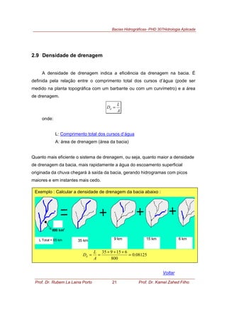 Bacias Hidrográficas- PHD 307Hidrologia Aplicada
Prof. Dr. Rubem La Laina Porto 21 Prof. Dr. Kamel Zahed Filho
2.9 Densidade de drenagem
A densidade de drenagem indica a eficiência da drenagem na bacia. É
definida pela relação entre o comprimento total dos cursos d’água (pode ser
medido na planta topográfica com um barbante ou com um curvímetro) e a área
de drenagem.
A
L
Dd =
onde:
L: Comprimento total dos cursos d’água
A: área de drenagem (área da bacia)
Quanto mais eficiente o sistema de drenagem, ou seja, quanto maior a densidade
de drenagem da bacia, mais rapidamente a água do escoamento superficial
originada da chuva chegará à saída da bacia, gerando hidrogramas com picos
maiores e em instantes mais cedo.
Voltar
Exemplo : Calcular a densidade de drenagem da bacia abaixo :
800 km
2
L Total = 65 km 35 km 6 km15 km9 km
08125.0
800
615935
=
+++
==
A
L
Dd
 