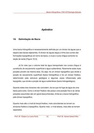 Bacias Hidrográficas- PHD 307Hidrologia Aplicada
Prof. Dr. Rubem La Laina Porto 23 Prof. Dr. Kamel Zahed Filho
Apêndice
1A Delimitação de Bacia
Uma bacia hidrográfica é necessariamente definida por um divisor de águas que a
separa das bacias adjacentes. O divisor de águas segue a linha dos cumes das
formações topográficas em torno da bacia, e cruza o curso d'água somente na
seção de saída (Figura 1A.5).
Já foi visto que o volume total de água transportado nos cursos d’água é
constituído de escoamento superficial e água subterrânea. Raramente estas duas
porções provém da mesma área. Ou seja, há um divisor topográfico que divide a
porção do escoamento superficial (bacia hidrográfica) e há um divisor freático,
determinado pela estrutura geológica e algumas vezes influenciado pela
topografia, que divide a porção de água subterrânea (bacia hidrogeológica).
Quando estes dois divisores não coincidem, diz-se que há fuga de água de uma
bacia para outra. Como o divisor freático não possui uma posição fixa e as várias
posições assumidas são em geral desconhecidas, limita-se a bacia hidrográfica
pelo divisor topográfico.
Quanto mais alto o nível do lençol freático, mais coincidentes se tornam os
divisores freático e topográfico. Quanto mais o nível abaixa, mais eles se tornam
separados.
 