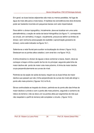Bacias Hidrográficas- PHD 307Hidrologia Aplicada
Prof. Dr. Rubem La Laina Porto 24 Prof. Dr. Kamel Zahed Filho
Em geral, se duas bacias adjacentes são mais ou menos paralelas, há fuga de
água da mais alta para a mais baixa. A hipótese da coincidência dos dois divisores
pode ser bastante incorreta em pequenas bacias com solo impermeável.
Para definir o divisor topográfico, Inicialmente ,deve-se localizar em uma carta
planialtimétrica, a seção de saída da bacia hidrográfica (na figura 11, corresponde
ao círculo, em vermelho). A seguir, visualmente, procura-se definir os limites do
divisor, sem nenhuma preocupação de exatidão ( aproximação grosseira do
divisor), como está indicado na figura 1A.1.
Salienta-se a rede fluvial para auxiliar na localização do divisor ( figura 1A.2).
Destacam-se os pontos altos cotados ( com sinal de x na figura 1A.2).
A linha divisória é o divisor de águas e deve contornar a bacia. Assim, deve-se
começar a traçar a linha a partir da foz do rio principal, seguindo pela linha de
maior declive até ponto de maior cota mais próximo. A linha de maior declive
cruza perpendicularmente as curvas de nível.
Partindo-se da seção de saída da bacia, traçam-se as duas linhas de maior
declive que passam por ela ( linha perpendicular às curvas de nível) até atingir o
ponto alto mais próximo ( figuras 1A.3 e1A.4).
Dá-se continuidade ao traçado do divisor, partindo-se do ponto alto das linhas de
maior declive e unindo-o com o ponto alto mais próximo, seguindo o contorno do
relevo do terreno ( não se deve unir os pontos altos por segmentos de reta que
não respeitem o perfil do terreno) até completar o circuito. ( figura 1A.5).
 
