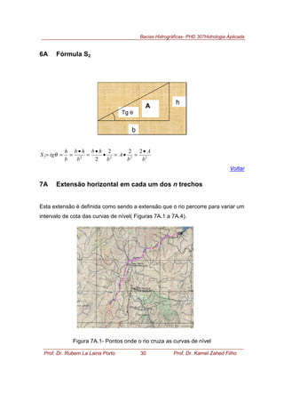 Bacias Hidrográficas- PHD 307Hidrologia Aplicada
Prof. Dr. Rubem La Laina Porto 30 Prof. Dr. Kamel Zahed Filho
6A Fórmula S2
Tg θ
h
b
A
22222
222
2 b
A
b
A
b
hb
b
hb
b
h
tgS
•
=•=•
•
=
•
=== θ
Voltar
7A Extensão horizontal em cada um dos n trechos
Esta extensão é definida como sendo a extensão que o rio percorre para variar um
intervalo de cota das curvas de nível( Figuras 7A.1 a 7A.4).
Figura 7A.1- Pontos onde o rio cruza as curvas de nível
 