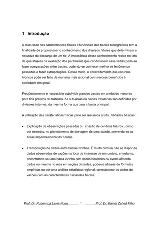 Prof. Dr. Rubem La Laina Porto 1 Prof. Dr. Kamel Zahed Filho
1 Introdução
A discussão das características físicas e funcionais das bacias hidrográficas tem a
finalidade de proporcionar o conhecimento dos diversos fatores que determinam a
natureza da descarga de um rio. A importância desse conhecimento reside no fato
de que através da avaliação dos parâmetros que condicionam essa vazão pode-se
fazer comparações entre bacias, podendo-se conhecer melhor os fenômenos
passados e fazer extrapolações. Desse modo, o aproveitamento dos recursos
hídricos pode ser feito de maneira mais racional com maiores benefícios à
sociedade em geral.
Freqüentemente é necessário subdividir grandes bacias em unidades menores
para fins práticos de trabalho. As sub-áreas ou bacias tributárias são definidas por
divisores internos, da mesma forma que para a bacia principal.
A utilização das caraterísticas físicas pode ser resumida a três utilidades básicas :
• Explicação de observações passadas ou criação de cenários futuros , como
por exemplo, no planejamento de drenagem de uma cidade, prevendo-se as
áreas impermeabilizadas futuras.
• Transposição de dados entre bacias vizinhas. Ë muito comum não se dispor de
dados observados de vazões no local de interesse de um projeto; entretanto,
encontrando-se uma bacia vizinha com dados históricos ou eventualmente
dados no mesmo rio mas em seções distantes, pode-se através de fórmulas
empíricas ou por uma análise estatística regional, correlacionar os dados de
vazões com as características físicas das bacias.
 