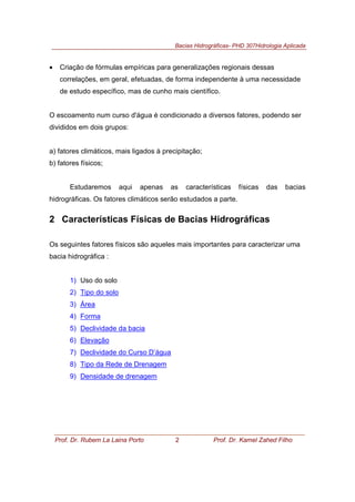Bacias Hidrográficas- PHD 307Hidrologia Aplicada
Prof. Dr. Rubem La Laina Porto 2 Prof. Dr. Kamel Zahed Filho
• Criação de fórmulas empíricas para generalizações regionais dessas
correlações, em geral, efetuadas, de forma independente à uma necessidade
de estudo específico, mas de cunho mais científico.
O escoamento num curso d'água é condicionado a diversos fatores, podendo ser
divididos em dois grupos:
a) fatores climáticos, mais ligados à precipitação;
b) fatores físicos;
Estudaremos aqui apenas as características físicas das bacias
hidrográficas. Os fatores climáticos serão estudados a parte.
2 Características Físicas de Bacias Hidrográficas
Os seguintes fatores físicos são aqueles mais importantes para caracterizar uma
bacia hidrográfica :
1) Uso do solo
2) Tipo do solo
3) Área
4) Forma
5) Declividade da bacia
6) Elevação
7) Declividade do Curso D’água
8) Tipo da Rede de Drenagem
9) Densidade de drenagem
 