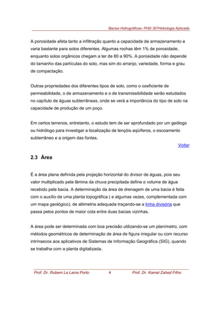 Bacias Hidrográficas- PHD 307Hidrologia Aplicada
Prof. Dr. Rubem La Laina Porto 4 Prof. Dr. Kamel Zahed Filho
A porosidade afeta tanto a infiltração quanto a capacidade de armazenamento e
varia bastante para solos diferentes. Algumas rochas têm 1% de porosidade,
enquanto solos orgânicos chegam a ter de 80 a 90%. A porosidade não depende
do tamanho das partículas do solo, mas sim do arranjo, variedade, forma e grau
de compactação.
Outras propriedades dos diferentes tipos de solo, como o coeficiente de
permeabilidade, o de armazenamento e o de transmissibilidade serão estudados
no capítulo de águas subterrâneas, onde se verá a importância do tipo de solo na
capacidade de produção de um poço.
Em certos terrenos, entretanto, o estudo tem de ser aprofundado por um geólogo
ou hidrólogo para investigar a localização de lençóis aqüíferos, o escoamento
subterrâneo e a origem das fontes.
Voltar
2.3 Área
É a área plana definida pela projeção horizontal do divisor de águas, pois seu
valor multiplicado pela lâmina da chuva precipitada define o volume de água
recebido pela bacia. A determinação da área de drenagem de uma bacia é feita
com o auxílio de uma planta topográfica ( e algumas vezes, complementada com
um mapa geológico), de altimetria adequada traçando-se a linha divisória que
passa pelos pontos de maior cota entre duas bacias vizinhas.
A área pode ser determinada com boa precisão utilizando-se um planímetro, com
métodos geométricos de determinação de área de figura irregular ou com recurso
intrínsecos aos aplicativos de Sistemas de Informação Geográfica (SIG), quando
se trabalha com a planta digitalizada.
 