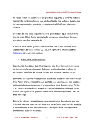 Bacias Hidrográficas- PHD 307Hidrologia Aplicada
Prof. Dr. Rubem La Laina Porto 5 Prof. Dr. Kamel Zahed Filho
As bacias podem ser classificadas em grandes e pequenas. O tamanho da bacia
(a área) não é critério suficiente para tal classificação, haja visto que duas bacias
de mesma área podem apresentar comportamentos hidrológicos totalmente
distintos.
Considera-se uma bacia pequena quando a quantidade de água acumulada no
leito do curso d’água devido à precipitação for superior à quantidade de água
acumulada no solo e na vegetação.
A área da bacia afeta a grandeza das enchentes, das vazões mínimas, e das
vazões médias de várias formas. Ou seja, tem significativa influência sobre o
hidrograma como veremos a seguir:
• Efeito sobre vazões máximas
Suponhamos duas bacias que diferem apenas pela área. Se quantidades iguais
de chuva precipitam em intervalos de tempos iguais sobre elas, o volume do
escoamento superficial por unidade de área será o mesmo nas duas bacias.
Entretanto, esse volume de escoamento estará mais espalhado na bacia de maior
área. Assim, o tempo necessário para que todo esse volume passe pela seção de
saída desta bacia será maior que o tempo gasto na bacia de área menor. Porém,
o pico de enchente será menos acentuado na maior bacia ( em relação à vazão
normal). Isto significa que, para um dado volume de um hidrograma de cheia de
base mais larga
Entretanto, o tempo necessário para que um escoamento de enchente (que caiu
próximo à nascente, por exemplo) atinja uma seção (saída, por exemplo) aumenta
a medida em que a área da bacia aumenta. Isto significa que o hidrograma de
enchente terá sua base mais larga.
 