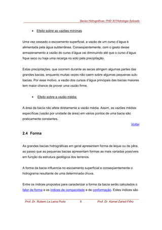 Bacias Hidrográficas- PHD 307Hidrologia Aplicada
Prof. Dr. Rubem La Laina Porto 6 Prof. Dr. Kamel Zahed Filho
• Efeito sobre as vazões mínimas
Uma vez cessado o escoamento superficial, a vazão de um curso d’água é
alimentada pela água subterrânea. Conseqüentemente, com o gasto desse
armazenamento a vazão do curso d’água vai diminuindo até que o curso d’água
fique seco ou haja uma recarga no solo pela precipitação.
Estas precipitações, que ocorrem durante as secas atingem algumas partes das
grandes bacias, enquanto muitas vezes não caem sobre algumas pequenas sub-
bacias. Por esse motivo, a vazão dos cursos d’água principais das bacias maiores
tem maior chance de prover uma vazão firme.
• Efeito sobre a vazão média:
A área da bacia não afeta diretamente a vazão média. Assim, as vazões médias
específicas (vazão por unidade de área) em vários pontos de uma bacia são
praticamente constantes.
Voltar
2.4 Forma
As grandes bacias hidrográficas em geral apresentam forma de leque ou de pêra,
ao passo que as pequenas bacias apresentam formas as mais variadas possíveis
em função da estrutura geológica dos terrenos.
A forma da bacia influencia no escoamento superficial e conseqüentemente o
hidrograma resultante de uma determinada chuva.
Entre os índices propostos para caracterizar a forma da bacia serão calculados o
fator de forma e os índices de compacidade e de conformação. Estes índices são
 