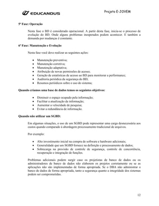 Projeto E-JOVEM


5ª Fase: Operação

      Nesta fase o BD é considerado operacional. A partir desta fase, inicia-se o processo de
      evolução do BD. Onde alguns problemas inesperados podem acontecer. E também a
      demanda por mudanças é constante.

6ª Fase: Manutenção e Evolução

      Nesta fase você deve realizar as seguintes ações:

          •   Manutenção preventiva;
          •   Manutenção corretiva;
          •   Manutenção adaptativa;
          •   Atribuição de novas permissões de acesso;
          •   Geração de estatísticas de acesso ao BD para monitorar a performance;
          •   Auditoria periódica da segurança do BD;
          •   Resumos periódicos sobre o uso do sistema;

Quando criamos uma base de dados temos os seguintes objetivos:

          •   Diminuir o espaço ocupado pela informação;
          •   Facilitar a atualização da informação;
          •   Aumentar a velocidade de pesquisa;
          •   Evitar a redundância de informação.

Quando não utilizar um SGBD:

      Em algumas situações, o uso de um SGBD pode representar uma carga desnecessária aos
      custos quando comparado à abordagem processamento tradicional de arquivos.

      Por exemplo:

          •   Alto investimento inicial na compra de software e hardware adicionais;
          •   Generalidade que um SGBD fornece na definição e processamento de dados;
          •   Sobrecarga na provisão de controle de segurança, controle de concorrência,
              recuperação e integração de funções.

      Problemas adicionais podem surgir caso os projetistas de banco de dados ou os
      administradores de banco de dados não elaborem os projetos corretamente ou se as
      aplicações não são implementadas de forma apropriada. Se o DBA não administrar o
      banco de dados de forma apropriada, tanto a segurança quanto a integridade dos sistemas
      podem ser comprometidas.




                                                                                          12
 