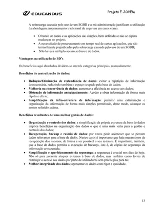 Projeto E-JOVEM


       A sobrecarga causada pelo uso de um SGBD e a má administração justificam a utilização
       da abordagem processamento tradicional de arquivos em casos como:

          •   O banco de dados e as aplicações são simples, bem definidas e não se espera
              mudanças no projeto;
          •   A necessidade de processamento em tempo real de certas aplicações, que são
              terrivelmente prejudicadas pela sobrecarga causada pelo uso de um SGBD;
          •    Não haverá múltiplo acesso ao banco de dados.

Vantagens na utilização de BD’s

Os benefícios aqui abordados dividem-se em três categorias principais, nomeadamente:

Benefícios de centralização de dados:

   •   Redução/Eliminação de redundância de dados: evitar a repetição de informação
       desnecessária, reduzindo também o espaço ocupado pela base de dados;
   •   Melhoria na concorrência de dados: aumentar a eficiência no acesso aos dados;
   •   Obtenção de informação antecipadamente: Aceder e obter informação de forma mais
       rápida e eficaz;
   •   Simplificação da infra-estrutura de informação: permitir uma estruturação e
       organização da informação de forma mais simples permitindo, deste modo, alcançar os
       pontos referidos acima.

Benefícios resultantes de uma melhor gestão de dados:

   •   Organização e controlo dos dados: a simplificação da própria estrutura da base de dados
       implica benefícios na organização dos dados o que é uma mais valia para a gestão e
       controlo dos dados;
   •   Recuperação, backup e rasteio de dados: por vezes pode acontecer que se percam
       dados relevantes para a base de dados. Nestes casos é importante que haja mecanismos de
       recuperação dos mesmos, de forma a ser possível o seu restauro. É importante, também,
       que a base de dados permita a execução de backups, isto é, de cópias de segurança da
       informação armazenada;
   •   Simplificação e aperfeiçoamento da segurança: a segurança é crucial nos dias de hoje.
       Não só para prevenir ataques externos à base de dados, mas também como forma de
       restringir o acesso aos dados por parte de utilizadores sem privilégios para tal;
   •   Melhor integridade dos dados: apresentar os dados com rigor e qualidade.




                                                                                            13
 