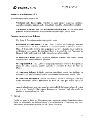 Projeto E-JOVEM


Vantagens na utilização de BD’s:

Melhoria de performance através de:

   •   Chamadas (calls) de aplicações: permitem que outras aplicações, que não aquela que
       gere a base de dados, aceda aos dados e os utilizem para obter determinados resultados;

   •   Mecanismos de recuperação (unit recovery mechanism, URM): são mecanismos que
       permitem a qualquer momento restaurar informação perdida pela base de dados.

Componentes de um Banco de Dados

       Um Banco de Dados é composto pelas seguintes partes:

       Gerenciador de Acesso ao Disco: O SGBD utiliza o Sistema Operacional para acessar os
       dados armazenados em disco, controlando o acesso concorrente às tabelas do Banco de
       Dados. O Gerenciador controla todas as pesquisas queries) solicitadas pelos usuários no
       modo interativo, os acessos do compilador DML, os acessos feitos pelo Processador do
       Banco de Dados ao Dicionário de Dados e também aos próprios dados.

       O Dicionário de Dados contém o esquema do Banco de Dados, suas tabelas, índices,
       forma de acesso e relacionamentos existentes.

       O Compilador DDL (Data Definition Language) processa as definições do esquema do
       Banco de Dados, acessando quando necessário o Dicionário de Dados do Banco de
       Dados.

       O Processador do Banco de Dados manipula requisições à própria Base de Dados em
       tempo de execução. É o responsável pelas atualizações e integridade da Base de Dados.

       O Processador de Pesquisas (queries) dos usuários, analisa as solicitações, e se estas
       forem consistentes, aciona o Processador do Banco de Dados para acesso efetivo aos
       dados.

       As aplicações fazem seus acessos ao pré-compilador DML da linguagem hospedeira, que
       os envia ao Compilador DML (Data Manipulation Language) onde são gerados os
       códigos de acesso ao Banco de Dados.

5. Tabelas

   Tabelas em banco de dados são objetos criados para armazenar os dados fisicamente, onde os
   dados são armazenados em linhas (registros) e colunas (campos). Os dados de uma tabela
   normalmente descrevem um assunto tal como clientes, vendas etc.




                                                                                           14
 