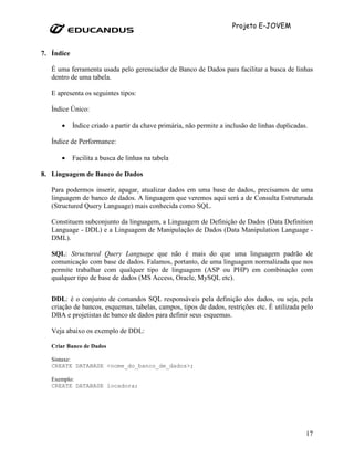 Projeto E-JOVEM


7. Índice

   É uma ferramenta usada pelo gerenciador de Banco de Dados para facilitar a busca de linhas
   dentro de uma tabela.

   E apresenta os seguintes tipos:

   Índice Único:

      •     Índice criado a partir da chave primária, não permite a inclusão de linhas duplicadas.

   Índice de Performance:

      •     Facilita a busca de linhas na tabela

8. Linguagem de Banco de Dados

   Para podermos inserir, apagar, atualizar dados em uma base de dados, precisamos de uma
   linguagem de banco de dados. A linguagem que veremos aqui será a de Consulta Estruturada
   (Structured Query Language) mais conhecida como SQL.

   Constituem subconjunto da linguagem, a Linguagem de Definição de Dados (Data Definition
   Language - DDL) e a Linguagem de Manipulação de Dados (Data Manipulation Language -
   DML).

   SQL: Structured Query Language que não é mais do que uma linguagem padrão de
   comunicação com base de dados. Falamos, portanto, de uma linguagem normalizada que nos
   permite trabalhar com qualquer tipo de linguagem (ASP ou PHP) em combinação com
   qualquer tipo de base de dados (MS Access, Oracle, MySQL etc).


   DDL: é o conjunto de comandos SQL responsáveis pela definição dos dados, ou seja, pela
   criação de bancos, esquemas, tabelas, campos, tipos de dados, restrições etc. É utilizada pelo
   DBA e projetistas de banco de dados para definir seus esquemas.

   Veja abaixo os exemplo de DDL:

   Criar Banco de Dados

   Sintaxe:
   CREATE DATABASE <nome_do_banco_de_dados>;

   Exemplo:
   CREATE DATABASE locadora;




                                                                                                 17
 