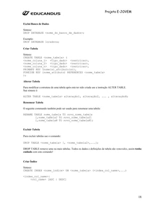 Projeto E-JOVEM


Exclui Banco de Dados

Sintaxe:
DROP DATABASE <nome_do_banco_de_dados>;

Exemplo:
DROP DATABASE locadora;

Criar Tabela

Sintaxe:
CREATE TABLE <nome_tabela> (
<nome_coluna_1> <tipo_dado> <restricao>,
<nome_coluna_2> <tipo_dado> <restricao>,
<nome_coluna_n> <tipo_dado> <restricao>,
PRIMARY KEY (nome(s)_atributo(s)),
FOREIGN KEY (nome_atributo) REFERENCES <nome_tabela>
);

Alterar Tabela

Para modificar a estrutura de uma tabela após esta ter sido criada use a instrução ALTER TABLE.
Sua sintaxe é:

ALTER TABLE <nome_tabela> alteração1, alteração2, ... , alteraçãoN;

Renomear Tabela

O seguinte commando também pode ser usado para renomear uma tabela:

RENAME TABLE nome_tabela TO novo_nome_tabela
        [,nome_tabela2 TO novo_nome_tabela2]
        [,nome_tabelaN TO novo_nome_tabelaN];


Excluir Tabela

Para excluir tabelas use o comando:

DROP TABLE <nome_tabela> [, <nome_tabela2>,...];

DROP TABLE remove uma ou mais tabelas. Todos os dados e definições de tabela são removidos, assim tenha
cuidado com este comando!


Criar Índice

Sintaxe:
CREATE INDEX <nome_indice> ON <nome_tabela> (<index_col_name>,...)

<index_col_name>:
     <col_name> [ASC | DESC]




                                                                                                    18
 