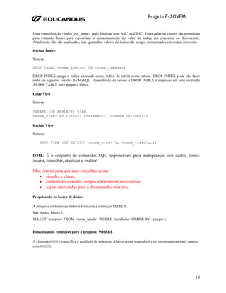 Projeto E-JOVEM


Uma especificação <index_col_name> pode finalizar com ASC ou DESC. Estas palavras chaves são permitidas
para extensão futura para especificar o armazenamento do valor do índice em crescente ou decrescente.
Atualmente elas são analisadas, mas ignoradas; valores de índice são sempre armazenados em ordem crescente.

Excluir Índice

Sintaxe:

DROP INDEX <nome_indice> ON <nome_tabela>;

DROP INDEX apaga o índice chamado nome_indice da tabela nome_tabela. DROP INDEX pode não fazer
nada em algumas versões do MySQL. Dependendo da versão o DROP INDEX é mapeado em uma instrução
ALTER TABLE para apagar o índice.

Criar View

Sintaxe:

CREATE [OR REPLACE] VIEW
<nome_view> AS <SELECT statement> [<check options>];

Excluir View

Sintaxe:

    DROP VIEW [IF EXISTS] <nome_view> [, <nome_view2>,…];


DML: É o conjunto de comandos SQL responsáveis pela manipulação dos dados, como:
inserir, consultar, atualizar e excluir.

Obs: Atente para que suas consultas sejam:
   • simples e claras;
   • contenham somente campos estritamente necessários;
   • sejam otimizadas para o desempenho máximo.

Pesquisando no banco de dados

A pesquisa no banco de dados é feita com a instrução SELECT.
Sua sintaxe básica é:
SELECT <campos> FROM <nome_tabela> WHERE <condição> ORDER BY <campo>;


Especificando condições para a pesquisa: WHERE

A cláusula WHERE especifica a condição da pesquisa. Abaixo segue uma tabela com os operadores mais usados
com WHERE.




                                                                                                        19
 