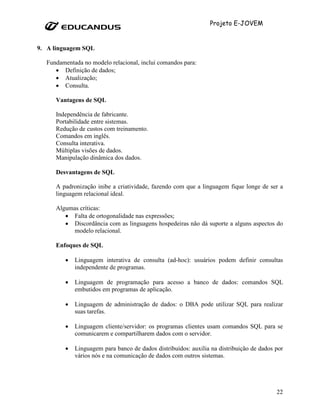 Projeto E-JOVEM


9. A linguagem SQL

  Fundamentada no modelo relacional, inclui comandos para:
     • Definição de dados;
     • Atualização;
     • Consulta.

     Vantagens de SQL

     Independência de fabricante.
     Portabilidade entre sistemas.
     Redução de custos com treinamento.
     Comandos em inglês.
     Consulta interativa.
     Múltiplas visões de dados.
     Manipulação dinâmica dos dados.

     Desvantagens de SQL

     A padronização inibe a criatividade, fazendo com que a linguagem fique longe de ser a
     linguagem relacional ideal.

     Algumas críticas:
        • Falta de ortogonalidade nas expressões;
        • Discordância com as linguagens hospedeiras não dá suporte a alguns aspectos do
           modelo relacional.

     Enfoques de SQL

         •   Linguagem interativa de consulta (ad-hoc): usuários podem definir consultas
             independente de programas.

         •   Linguagem de programação para acesso a banco de dados: comandos SQL
             embutidos em programas de aplicação.

         •   Linguagem de administração de dados: o DBA pode utilizar SQL para realizar
             suas tarefas.

         •   Linguagem cliente/servidor: os programas clientes usam comandos SQL para se
             comunicarem e compartilharem dados com o servidor.

         •   Linguagem para banco de dados distribuídos: auxilia na distribuição de dados por
             vários nós e na comunicação de dados com outros sistemas.




                                                                                          22
 