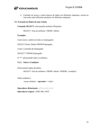 Projeto E-JOVEM



      •   Caminho de acesso a outros bancos de dados em diferentes máquinas: auxilia na
          conversão entre diferentes produtos em diferentes máquinas.

9.1. Extração de Dados de uma Tabela

   Comando SELECT: selecionando atributos (Projeção).

          SELECT <lista de atributos> FROM <tabela>

   Exemplos:

   Listar nome e salário de todos os empregados:

   SELECT Nome, Salário FROM Empregado;

   Listar o conteúdo de Empregado:

   SELECT * FROM Empregado;

   O “*” selecionando todos os atributos.

   9.1.1. Select e Condições

   Selecionando tuplas da tabela:
          SELECT <lista de atributos> FROM <tabela> WHERE <condição>


   Onde condição é:
          <nome atributo> <operador> <valor>


   Operadores Relacionais: =, !=, <, <=, >, >=.
   Operadores Lógicos: AND, OR e NOT.




                                                                                    23
 