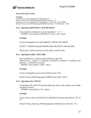 Projeto E-JOVEM


Selecionando tuplas da tabela.

Exemplos:
Listar nome e sexo dos empregados do departamento 15:
SELECT Nome, Sexo FROM Empregado WHERE Num-Dep = 15;
Listar nome e sexo dos empregados do departamento 15 com salário > R$ 1.000,00:
SELECT Nome, Sexo FROM Empregado WHERE Num-Dep = 15 AND Salário > 1000;

9.1.2. Operadores BETWEEN e NOT BETWEEN

     Esses operadores substituem o uso dos operadores <= e >=:
     ... WHERE <nome atributo> BETWEEN <valor1> and <valor2>

     Exemplo:

     Listar os empregados com salário entre R$ 1.000,00 e R$ 2.000,00

     SELECT * FROM Empregado WHERE Salário BETWEEN 1000 and 2000;

     Observação: A palavra between vem do inglês e significa entre.

9.1.3. Operadores LIKE e NOT LIKE

     Esses operadores só se aplicam sobre atributos do tipo char.
     Operam como = (igual) e != (diferente), utilizando os símbolos: % (substitui uma
     palavra) e _ (substitui um caracter):
     ...WHERE <nome atributo> LIKE <valor1>

     Exemplo:

     Listar os empregados que tem como primeiro nome ‘José’:

     SELECT Nome FROM Empregado WHERE Nome LIKE ‘José%’;

9.1.4. Operadores IN e NOT IN

     Os operadores IN e NOT IN procuram dados que estão ou não contidos em um dado
     conjunto de valores:
     ... WHERE <nome atributo> IN <valores>

     Exemplo:

     Listar o nome e data de nascimento dos dependentes com grau de parentesco ‘M’ ou
     ‘P’:

     SELECT Nome, Data-Nasc FROM Dependentes WHERE Grau-P IN (‘M’, ‘P’);



                                                                                   24
 