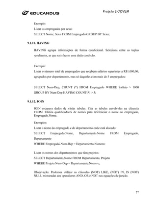 Projeto E-JOVEM


    Exemplo:
    Listar os empregados por sexo:
    SELECT Nome, Sexo FROM Empregado GROUP BY Sexo;

9.1.11. HAVING

    HAVING agrupa informações de forma condicional. Seleciona entre as tuplas
    resultantes, as que satisfazem uma dada condição.


    Exemplo:
    Listar o número total de empregados que recebem salários superiores a R$1.000,00,
    agrupados por departamento, mas só daqueles com mais de 5 empregados:


    SELECT Num-Dep, COUNT (*) FROM Empregado WHERE Salário > 1000
    GROUP BY Num-Dep HAVING COUNT(*) > 5;

9.1.12. JOIN

    JOIN recupera dados de várias tabelas. Cita as tabelas envolvidas na cláusula
    FROM. Utiliza qualificadores de nomes para referenciar o nome do empregado,
    Empregado.Nome.

    Exemplos:
    Listar o nome do empregado e do departamento onde está alocado:
    SELECT       Empregado.Nome,       Departamento.Nome      FROM       Empregado,
    Departamento
    WHERE Empregado.Num-Dep = Departamento.Numero;

    Listar os nomes dos departamentos que têm projetos:
    SELECT Departamento.Nome FROM Departamento, Projeto
    WHERE Projeto.Num-Dep = Departamento.Numero;

    Observação: Podemos utilizar as cláusulas (NOT) LIKE, (NOT) IN, IS (NOT)
    NULL misturadas aos operadores AND, OR e NOT nas equações de junção.




                                                                                  27
 