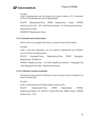 Projeto E-JOVEM


    Exemplo:
    Listar os departamentos que têm projetos com número superior a 99 e localizados
    em RJ ou SP ordenados por nome de departamento:

    SELECT      Departamento.Nome         FROM    Departamento,    Projeto     WHERE
    Projeto.Local IN (‘RJ’, ‘SP’) AND Projeto.Número > 99 AND Projeto.Num-Dep =
    Departamento.Codigo
    ORDER BY Departamento.Nome;


9.1.13. Juntando mais de duas tabelas

    Observe abaixo um exemplo onde fazemos a junção de mais de duas tabelas.

    Exemplo:
    Listar o nome dos empregados, com seu respectivo departamento que trabalhem
    mais de 20 horas em algum projeto:
    SELECT       Empregado.Nome,         Departamento.Nome       FROM        Empregado,
    Departamento, Trabalha-em
    WHERE Trabalha-em.Horas > 20 AND Trabalha-em.Cad-Emp = Empregado.Cad
    AND Empregado.Num-Dep = Departamento.Número;

9.1.14. Utilizando consultas encadeadas

    O resultado de uma consulta é utilizado por outra consulta, de forma encadeada e no
    mesmo comando SQL.

    Exemplo:
    Listar os departamentos que tenham qualquer projeto em RJ:
    SELECT         Departamento.Nome         FROM         Departamento         WHERE
    Departamento.Número IN (SELECT Projeto.Num-Dep FROM Projeto WHERE
    Projeto.Local = ‘RJ’);




                                                                                    28
 
