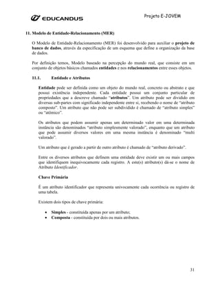 Projeto E-JOVEM


11. Modelo de Entidade-Relacionamento (MER)

   O Modelo de Entidade-Relacionamento (MER) foi desenvolvido para auxiliar o projeto de
   banco de dados, através da especificação de um esquema que define a organização da base
   de dados.

   Por definição temos, Modelo baseado na percepção do mundo real, que consiste em um
   conjunto de objetos básicos chamados entidades e nos relacionamentos entre esses objetos.

   11.1.       Entidade e Atributos

      Entidade pode ser definida como um objeto do mundo real, concreto ou abstrato e que
      possui existência independente. Cada entidade possui um conjunto particular de
      propriedades que a descreve chamado “atributos”. Um atributo pode ser dividido em
      diversas sub-partes com significado independente entre si, recebendo o nome de “atributo
      composto”. Um atributo que não pode ser subdividido é chamado de “atributo simples”
      ou “atômico”.

      Os atributos que podem assumir apenas um determinado valor em uma determinada
      instância são denominados “atributo simplesmente valorado”, enquanto que um atributo
      que pode assumir diversos valores em uma mesma instância é denominado “multi
      valorado”.

      Um atributo que é gerado a partir de outro atributo é chamado de “atributo derivado”.

      Entre os diversos atributos que definem uma entidade deve existir um ou mais campos
      que identifiquem inequivocamente cada registro. A este(s) atributo(s) dá-se o nome de
      Atributo Identificador.

      Chave Primária

      É um atributo identificador que representa univocamente cada ocorrência ou registro de
      uma tabela.

      Existem dois tipos de chave primária:

           •   Simples - constituída apenas por um atributo;
           •   Composta - constituída por dois ou mais atributos.




                                                                                              31
 