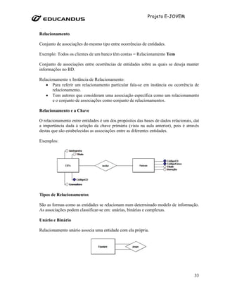 Projeto E-JOVEM


Relacionamento

Conjunto de associações do mesmo tipo entre ocorrências de entidades.

Exemplo: Todos os clientes de um banco têm contas = Relacionamento Tem

Conjunto de associações entre ocorrências de entidades sobre as quais se deseja manter
informações no BD.

Relacionamento x Instância de Relacionamento:
   • Para referir um relacionamento particular fala-se em instância ou ocorrência de
       relacionamento.
   • Tem autores que consideram uma associação específica como um relacionamento
       e o conjunto de associações como conjunto de relacionamentos.

Relacionamento e a Chave

O relacionamento entre entidades é um dos propósitos das bases de dados relacionais, daí
a importância dada à seleção da chave primária (vista na aula anterior), pois é através
destas que são estabelecidas as associações entre as diferentes entidades.

Exemplos:




Tipos de Relacionamentos

São as formas como as entidades se relacionam num determinado modelo de informação.
As associações podem classificar-se em: unárias, binárias e complexas.

Unário e Binário

Relacionamento unário associa uma entidade com ela própria.




                                                                                     33
 