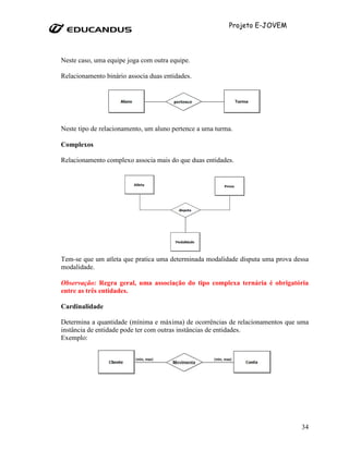 Projeto E-JOVEM




Neste caso, uma equipe joga com outra equipe.

Relacionamento binário associa duas entidades.




Neste tipo de relacionamento, um aluno pertence a uma turma.

Complexos

Relacionamento complexo associa mais do que duas entidades.




Tem-se que um atleta que pratica uma determinada modalidade disputa uma prova dessa
modalidade.

Observação: Regra geral, uma associação do tipo complexa ternária é obrigatória
entre as três entidades.

Cardinalidade

Determina a quantidade (mínima e máxima) de ocorrências de relacionamentos que uma
instância de entidade pode ter com outras instâncias de entidades.
Exemplo:




                                                                                34
 