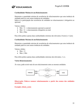 Projeto E-JOVEM


Cardinalidade Mínima de um Relacionamento

Determina a quantidade mínima de ocorrências de relacionamentos que uma instância de
entidade pode ter com outras instâncias de entidades.
Indica se a participação das ocorrências de entidades no relacionamento é obrigatória ou
opcional.

Valores válidos:
   • Min = 0 → relacionamento opcional ou parcial
   • Min > 0 → relacionamento obrigatório ou total
   • Min ≤ Max

Para efeito prático apenas duas cardinalidades mínimas são relevantes, 0 (zero) e 1 (um).

Cardinalidade Máxima de um Relacionamento

Determina a quantidade máxima de ocorrências de relacionamentos que uma instância de
entidade pode ter com outras instâncias de entidades.

Valores válidos:
   • Max > 0
   • Max ≥ Min

Para efeito prático apenas duas cardinalidades máximas são relevantes, 1 e n.

Vários Relacionamentos

Às vezes, pode existir mais de um relacionamento entre as mesmas entidades:




Observação: Pode-se nomear relacionamentos a partir dos nomes das entidades
envolvidas.

Exemplo: cliente_conta




                                                                                        35
 