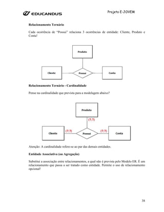 Projeto E-JOVEM


Relacionamento Ternário

Cada ocorrência de “Possui” relaciona 3 ocorrências de entidade: Cliente, Produto e
Conta!




Relacionamento Ternário - Cardinalidade

Pense na cardinalidade que prevista para a modelagem abaixo?




Atenção: A cardinalidade refere-se ao par das demais entidades.

Entidade Associativa (ou Agregação)

Substitui a associação entre relacionamentos, a qual não é prevista pelo Modelo ER. É um
relacionamento que passa a ser tratado como entidade. Permite o uso de relacionamento
opcional!




                                                                                     38
 