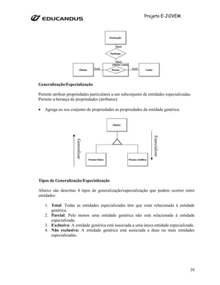 Projeto E-JOVEM




Generalização/Especialização

Permite atribuir propriedades particulares a um subconjunto de entidades especializadas.
Permite a herança de propriedades (atributos):

•   Agrega ao seu conjunto de propriedades as propriedades da entidade genérica.




                                                                  Especializar
                      Generalizar




Tipos de Generalização/Especialização

Abaixo são descritas 4 tipos de generalização/especialização que podem ocorrer entre
entidades:

    1. Total: Todas as entidades especializadas têm que estar relacionada à entidade
       genérica.
    2. Parcial: Pelo menos uma entidade genérica não está relacionada à entidade
       especializada.
    3. Exclusiva: A entidade genérica está associada a uma única entidade especializada.
    4. Não exclusiva: A entidade genérica está associada a duas ou mais entidades
       especializadas.




                                                                                       39
 