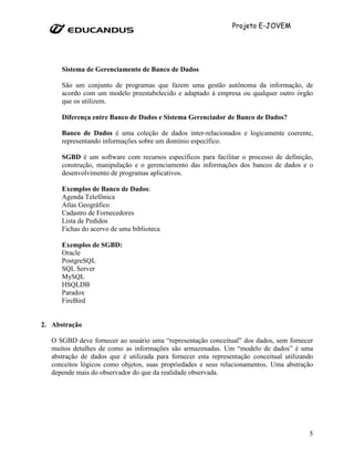 Projeto E-JOVEM




      Sistema de Gerenciamento de Banco de Dados

      São um conjunto de programas que fazem uma gestão autônoma da informação, de
      acordo com um modelo preestabelecido e adaptado à empresa ou qualquer outro órgão
      que os utilizem.

      Diferença entre Banco de Dados e Sistema Gerenciador de Banco de Dados?

      Banco de Dados é uma coleção de dados inter-relacionados e logicamente coerente,
      representando informações sobre um domínio específico.

      SGBD é um software com recursos específicos para facilitar o processo de definição,
      construção, manipulação e o gerenciamento das informações dos bancos de dados e o
      desenvolvimento de programas aplicativos.

      Exemplos de Banco de Dados:
      Agenda Telefônica
      Atlas Geográfico
      Cadastro de Fornecedores
      Lista de Pedidos
      Fichas do acervo de uma biblioteca

      Exemplos de SGBD:
      Oracle
      PostgreSQL
      SQL Server
      MySQL
      HSQLDB
      Paradox
      FireBird


2. Abstração

   O SGBD deve fornecer ao usuário uma “representação conceitual” dos dados, sem fornecer
   muitos detalhes de como as informações são armazenadas. Um “modelo de dados” é uma
   abstração de dados que é utilizada para fornecer esta representação conceitual utilizando
   conceitos lógicos como objetos, suas propriedades e seus relacionamentos. Uma abstração
   depende mais do observador do que da realidade observada.




                                                                                          5
 