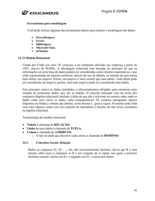 Projeto E-JOVEM


       Ferramentas para modelagem

       Você pode utilizar algumas das ferramentas abaixo para realizar a modelagem dos dados:

           •   PowerDesigner;
           •   Erwin;
           •   DBDesigner;
           •   Microsoft Visio;
           •   brModelo

12. O Modelo Relacional

   Criado por Codd, nos anos 70, começou a ser realmente utilizado nas empresas a partir de
   1987, através do SGBDs. A abordagem relacional está baseada no princípio de que as
   informações em uma base de dados podem ser consideradas como relações matemáticas e que
   estão representadas de maneira uniforme, através do uso de tabelas, ou falando de uma forma
   mais direta, um arquivo. Porém, um arquivo é mais restrito que uma tabela. Toda tabela pode
   ser considerada um arquivo, porém, nem todo arquivo pode ser considerado uma tabela.

   Este princípio coloca os dados (entidades e relacionamentos) dirigidos para estruturas mais
   simples de armazenar dados, que são as tabelas. O conceito principal vem da teoria dos
   conjuntos (álgebra relacional) atrelado à idéia de que não é relevante ao usuário saber onde os
   dados estão nem como os dados estão (transparência). Os usuários manipulam objetos
   dispostos em linhas e colunas das tabelas, como mostra a _gura a seguir. O usuário pode lidar
   com estes objetos, conta com um conjunto de operadores e funções de alto nível, constantes
   na álgebra relacional.

   Terminologia do modelo relacional:

   •   Tabela é chamada de RELAÇÃO;
   •   Linha de uma tabela é chamada de TUPLA;
   •   Coluna é chamado de ATRIBUTO;
          o O tipo de dado que descreve cada coluna é chamado de DOMÍNIO.

   12.1.       Conceitos Gerais: Relação

       Dados os conjuntos S1, S2 , ..., Sn, não necessariamente distintos, diz-se que R é uma
       relação sobre esses n conjuntos se R é um conjunto de m tuplas, nas quais o primeiro
       elemento assume valores em S1, o segundo em S2 , e assim por diante.




                                                                                               41
 