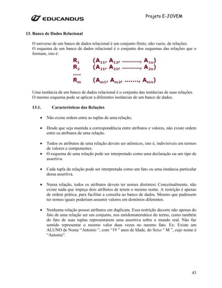 Projeto E-JOVEM


13. Banco de Dados Relacional

   O universo de um banco de dados relacional é um conjunto finito, não vazio, de relações.
   O esquema de um banco de dados relacional é o conjunto dos esquemas das relações que o
   formam, isto é:




   Uma instância de um banco de dados relacional é o conjunto das instâncias de suas relações.
   O mesmo esquema pode se aplicar a diferentes instâncias de um banco de dados.

   13.1.      Características das Relações

       •   Não existe ordem entre as tuplas de uma relação;

       •   Desde que seja mantida a correspondência entre atributos e valores, não existe ordem
           entre os atributos de uma relação.

       •   Todos os atributos de uma relação devem ser atômicos, isto é, indivisíveis em termos
           de valores e componentes.
       •   O esquema de uma relação pode ser interpretado como uma declaração ou um tipo de
           assertiva.

       •   Cada tupla da relação pode ser interpretada como um fato ou uma instância particular
           dessa assertiva.

       •   Numa relação, todos os atributos devem ter nomes distintos: Conceitualmente, não
           existe nada que impeça dois atributos de terem o mesmo nome. A restrição é apenas
           de ordem prática, para facilitar a consulta ao banco de dados. Mesmo que pudessem
           ter nomes iguais poderiam assumir valores em domínios diferentes.

       •   Nenhuma relação possui atributos em duplicata. Essa restrição decorre não apenas do
           fato de uma relação ser um conjunto, nos entidomatemático do termo, como também
           do fato de suas tuplas representarem uma assertiva sobre o mundo real. Não faz
           sentido representar o mesmo valor duas vezes no mesmo fato. Ex: Existe um
           ALUNO de Nome “Antonio ”, com “19 ” anos de Idade, do Sexo “ M ”, cujo nome é
           “Antonio”.




                                                                                             43
 