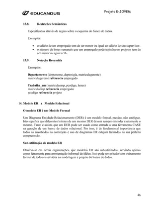 Projeto E-JOVEM


   13.8.       Restrições Semânticas

      Especificadas através de regras sobre o esquema do banco de dados.

      Exemplos:

           •   o salário de um empregado tem de ser menor ou igual ao salário de seu supervisor.
           •   o número de horas semanais que um empregado pode trabalharem projetos tem de
               ser menor ou igual a 56 .

   13.9.       Notação Resumida

      Exemplos:

      Departamento (deptonome, deptosigla, matriculagerente)
      matriculagerente referencia empregado

      Trabalha_em (matriculaemp, pcodigo, horas)
      matriculaemp referencia empregado
      pcodigo referencia projeto


14. Modelo ER x Modelo Relacional

   O modelo ER é um Modelo Formal

   Um Diagrama Entidade-Relacionamento (DER) é um modelo formal, preciso, não ambíguo.
   Isto significa que diferentes leitores de um mesmo DER devem sempre entender exatamente o
   mesmo. Tanto é assim, que um DER pode ser usado como entrada a uma ferramenta CASE
   na geração de um banco de dados relacional. Por isso, é de fundamental importância que
   todos os envolvidos na confecção e uso de diagramas ER estejam treinados na sua perfeita
   compreensão.

   Sub-utilização do modelo ER

   Observa-se em certas organizações, que modelos ER são sub-utilizados, servindo apenas
   como ferramenta para apresentação informal de idéias. Isso pode ser evitado com treinamento
   formal de todos envolvidos na modelagem e projeto do banco de dados.




                                                                                             46
 