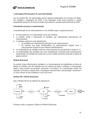 Projeto E-JOVEM


A abordagem ER tem poder de expressão limitado

Em um modelo ER, são apresentadas apenas algumas propriedades de um banco de dados.
Em realidade, a linguagem dos DER é uma linguagem muito pouco poderosa e muitas
propriedades desejáveis do banco de dados necessitam ser anotadas adicionalmente ao DER.

Entendendo um pouco a transformação

A transformação de um relacionamento n:n em entidade segue o seguinte processo:

•   O relacionamento n:n é representado como uma entidade.
•   A entidade criada é relacionada às entidades que originalmente participavam do
    relacionamento.
•   A entidade criada tem como identificador:
        o As entidades que originalmente participavam do relacionamento;
        o Os atributos que eram identificadores do relacionamento original (caso o
            relacionamento original tivesse atributos identificadores).
•   As cardinalidades da entidade criada nos relacionamentos de que participa é sempre (1,1).
•   As cardinalidades das entidades que eram originalmente associadas pelo relacionamento
    transformado em entidade são transcritas ao novo modelo conforme mostrado na figura da
    página anterior.

Modelo Relacional

No modelo Lógico Relacional as entidades e os relacionamentos são trabalhados na forma de
tabelas ou relações, que são formadas por um conjunto de tuplas e atributos. A terminologia
tabela é mais comum nos produtos comerciais e na prática. Já a terminologia relação foi
utilizada na literatura original sobre a abordagem relacional (daí a denominação “relacional”)
e é mais comum na área acadêmica e nos livros texto.

Modelo ER e Modelo Relacional

Seja o Modelo ER de um indústria de automóveis:




Teríamos então as seguintes Tabelas no Modelo Relacional:



                                                                                           47
 