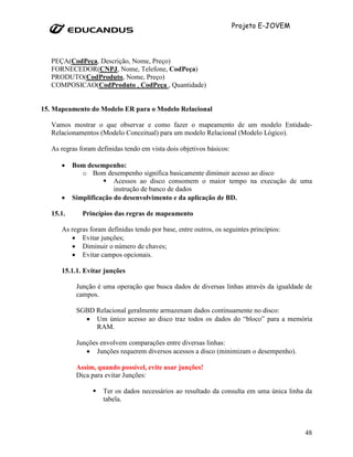 Projeto E-JOVEM




   PEÇA(CodPeça, Descrição, Nome, Preço)
   FORNECEDOR(CNPJ, Nome, Telefone, CodPeça)
   PRODUTO(CodProduto, Nome, Preço)
   COMPOSICAO(CodProduto , CodPeça , Quantidade)


15. Mapeamento do Modelo ER para o Modelo Relacional

   Vamos mostrar o que observar e como fazer o mapeamento de um modelo Entidade-
   Relacionamentos (Modelo Conceitual) para um modelo Relacional (Modelo Lógico).

   As regras foram definidas tendo em vista dois objetivos básicos:

      •    Bom desempenho:
              o Bom desempenho significa basicamente diminuir acesso ao disco
                         Acessos ao disco consomem o maior tempo na execução de uma
                         instrução de banco de dados
      •    Simplificação do desenvolvimento e da aplicação de BD.

   15.1.      Princípios das regras de mapeamento

      As regras foram definidas tendo por base, entre outros, os seguintes princípios:
         • Evitar junções;
         • Diminuir o número de chaves;
         • Evitar campos opcionais.

      15.1.1. Evitar junções

            Junção é uma operação que busca dados de diversas linhas através da igualdade de
            campos.

            SGBD Relacional geralmente armazenam dados continuamente no disco:
              • Um único acesso ao disco traz todos os dados do “bloco” para a memória
                 RAM.

            Junções envolvem comparações entre diversas linhas:
               • Junções requerem diversos acessos a disco (minimizam o desempenho).

            Assim, quando possível, evite usar junções!
            Dica para evitar Junções:

                     Ter os dados necessários ao resultado da consulta em uma única linha da
                     tabela.



                                                                                         48
 